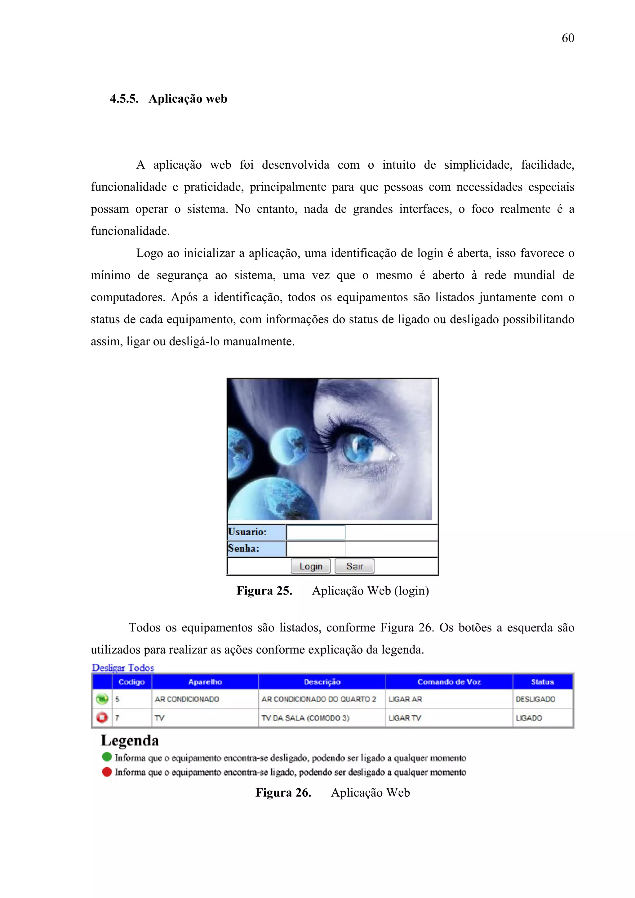 60



   4.5.5. Aplicação web




        A aplicação web foi desenvolvida com o intuito de simplicidade, facilidade,
funcionalidade e praticidade, principalmente para que pessoas com necessidades especiais
possam operar o sistema. No entanto, nada de grandes interfaces, o foco realmente é a
funcionalidade.
        Logo ao inicializar a aplicação, uma identificação de login é aberta, isso favorece o
mínimo de segurança ao sistema, uma vez que o mesmo é aberto à rede mundial de
computadores. Após a identificação, todos os equipamentos são listados juntamente com o
status de cada equipamento, com informações do status de ligado ou desligado possibilitando
assim, ligar ou desligá-lo manualmente.




                            Figura 25.       Aplicação Web (login)

       Todos os equipamentos são listados, conforme Figura 26. Os botões a esquerda são
utilizados para realizar as ações conforme explicação da legenda.




                                Figura 26.      Aplicação Web
 