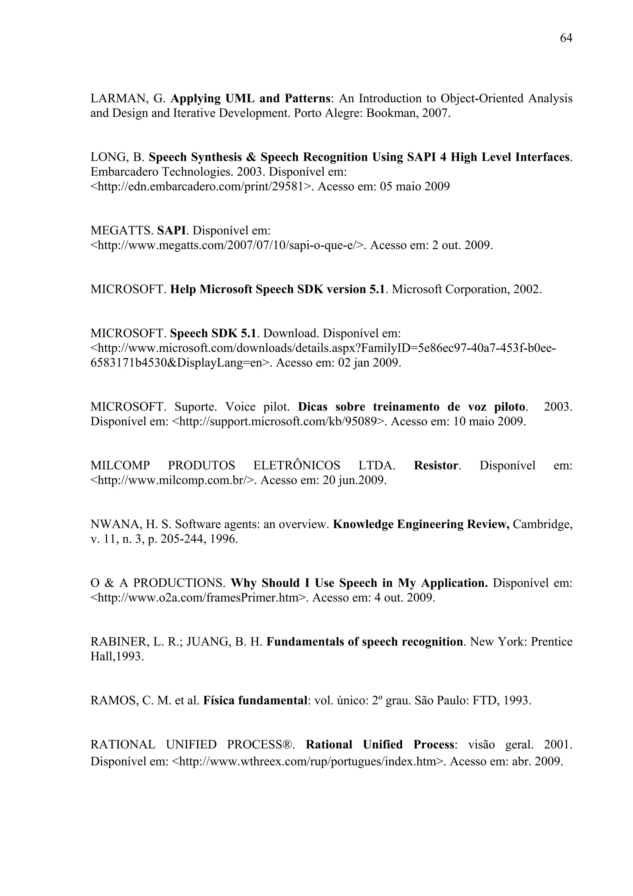 64



LARMAN, G. Applying UML and Patterns: An Introduction to Object-Oriented Analysis
and Design and Iterative Development. Porto Alegre: Bookman, 2007.


LONG, B. Speech Synthesis & Speech Recognition Using SAPI 4 High Level Interfaces.
Embarcadero Technologies. 2003. Disponível em:
<http://edn.embarcadero.com/print/29581>. Acesso em: 05 maio 2009


MEGATTS. SAPI. Disponível em:
<http://www.megatts.com/2007/07/10/sapi-o-que-e/>. Acesso em: 2 out. 2009.


MICROSOFT. Help Microsoft Speech SDK version 5.1. Microsoft Corporation, 2002.


MICROSOFT. Speech SDK 5.1. Download. Disponível em:
<http://www.microsoft.com/downloads/details.aspx?FamilyID=5e86ec97-40a7-453f-b0ee-
6583171b4530&DisplayLang=en>. Acesso em: 02 jan 2009.


MICROSOFT. Suporte. Voice pilot. Dicas sobre treinamento de voz piloto.              2003.
Disponível em: <http://support.microsoft.com/kb/95089>. Acesso em: 10 maio 2009.


MILCOMP PRODUTOS ELETRÔNICOS LTDA.                          Resistor.   Disponível    em:
<http://www.milcomp.com.br/>. Acesso em: 20 jun.2009.


NWANA, H. S. Software agents: an overview. Knowledge Engineering Review, Cambridge,
v. 11, n. 3, p. 205-244, 1996.


O & A PRODUCTIONS. Why Should I Use Speech in My Application. Disponível em:
<http://www.o2a.com/framesPrimer.htm>. Acesso em: 4 out. 2009.


RABINER, L. R.; JUANG, B. H. Fundamentals of speech recognition. New York: Prentice
Hall,1993.


RAMOS, C. M. et al. Física fundamental: vol. único: 2º grau. São Paulo: FTD, 1993.


RATIONAL UNIFIED PROCESS®. Rational Unified Process: visão geral. 2001.
Disponível em: <http://www.wthreex.com/rup/portugues/index.htm>. Acesso em: abr. 2009.
 
