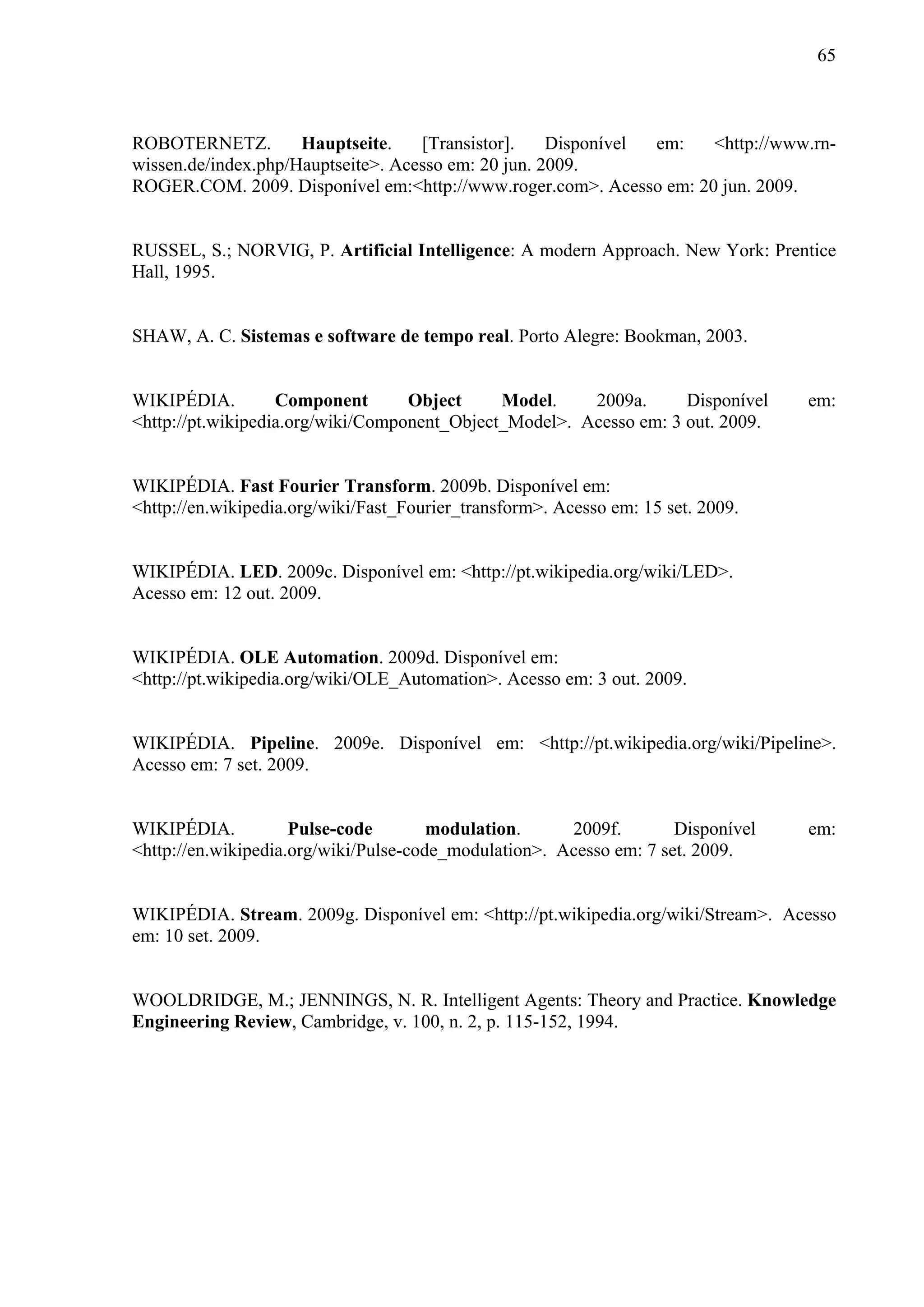 65



ROBOTERNETZ.         Hauptseite.    [Transistor].    Disponível em: <http://www.rn-
wissen.de/index.php/Hauptseite>. Acesso em: 20 jun. 2009.
ROGER.COM. 2009. Disponível em:<http://www.roger.com>. Acesso em: 20 jun. 2009.


RUSSEL, S.; NORVIG, P. Artificial Intelligence: A modern Approach. New York: Prentice
Hall, 1995.


SHAW, A. C. Sistemas e software de tempo real. Porto Alegre: Bookman, 2003.


WIKIPÉDIA.         Component       Object     Model.    2009a.      Disponível    em:
<http://pt.wikipedia.org/wiki/Component_Object_Model>. Acesso em: 3 out. 2009.


WIKIPÉDIA. Fast Fourier Transform. 2009b. Disponível em:
<http://en.wikipedia.org/wiki/Fast_Fourier_transform>. Acesso em: 15 set. 2009.


WIKIPÉDIA. LED. 2009c. Disponível em: <http://pt.wikipedia.org/wiki/LED>.
Acesso em: 12 out. 2009.


WIKIPÉDIA. OLE Automation. 2009d. Disponível em:
<http://pt.wikipedia.org/wiki/OLE_Automation>. Acesso em: 3 out. 2009.


WIKIPÉDIA. Pipeline. 2009e. Disponível em: <http://pt.wikipedia.org/wiki/Pipeline>.
Acesso em: 7 set. 2009.


WIKIPÉDIA.           Pulse-code        modulation.     2009f.        Disponível   em:
<http://en.wikipedia.org/wiki/Pulse-code_modulation>. Acesso em: 7 set. 2009.


WIKIPÉDIA. Stream. 2009g. Disponível em: <http://pt.wikipedia.org/wiki/Stream>. Acesso
em: 10 set. 2009.


WOOLDRIDGE, M.; JENNINGS, N. R. Intelligent Agents: Theory and Practice. Knowledge
Engineering Review, Cambridge, v. 100, n. 2, p. 115-152, 1994.
 
