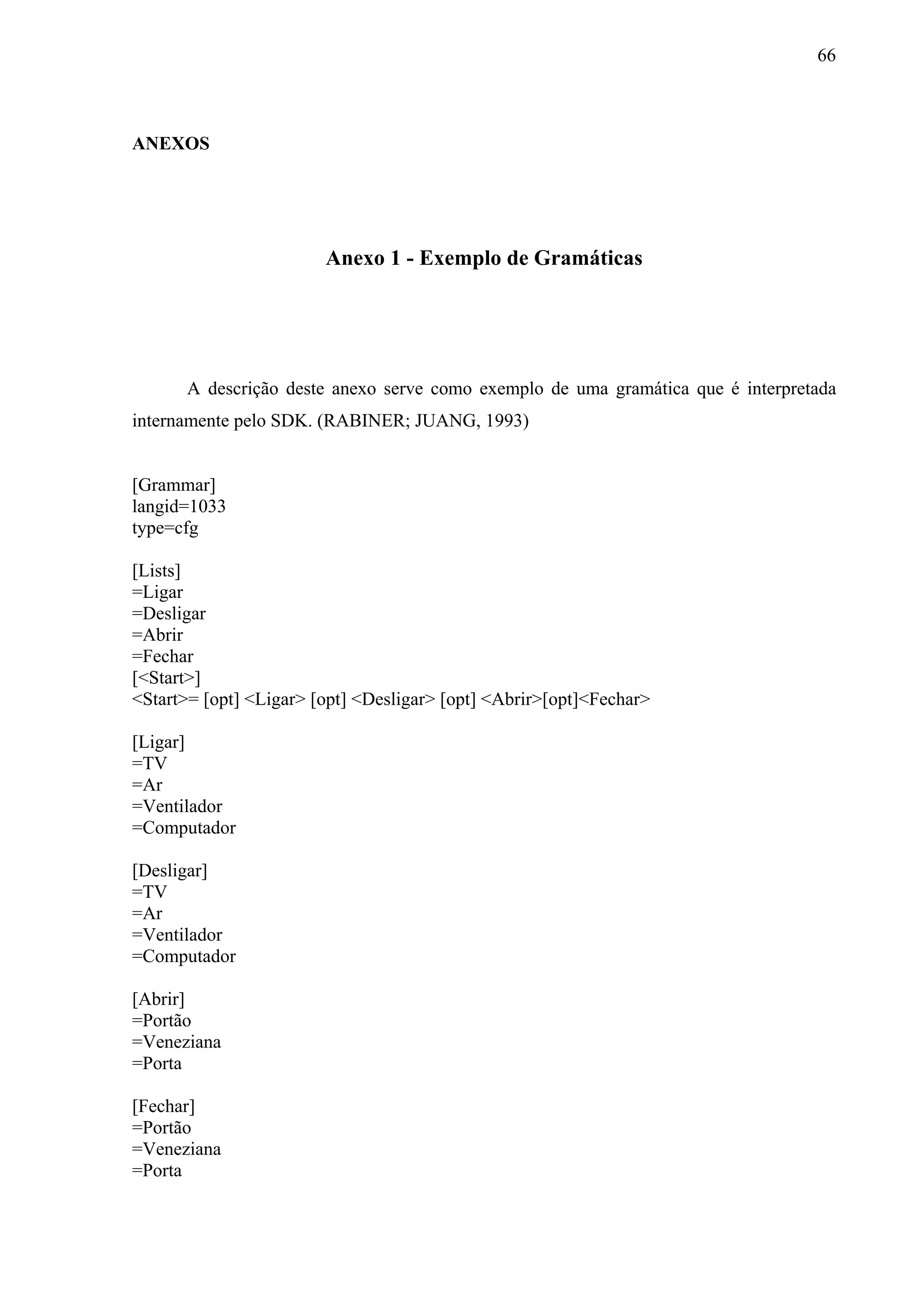 66



ANEXOS




                        Anexo 1 - Exemplo de Gramáticas




      A descrição deste anexo serve como exemplo de uma gramática que é interpretada
internamente pelo SDK. (RABINER; JUANG, 1993)


[Grammar]
langid=1033
type=cfg

[Lists]
=Ligar
=Desligar
=Abrir
=Fechar
[<Start>]
<Start>= [opt] <Ligar> [opt] <Desligar> [opt] <Abrir>[opt]<Fechar>

[Ligar]
=TV
=Ar
=Ventilador
=Computador

[Desligar]
=TV
=Ar
=Ventilador
=Computador

[Abrir]
=Portão
=Veneziana
=Porta

[Fechar]
=Portão
=Veneziana
=Porta
 