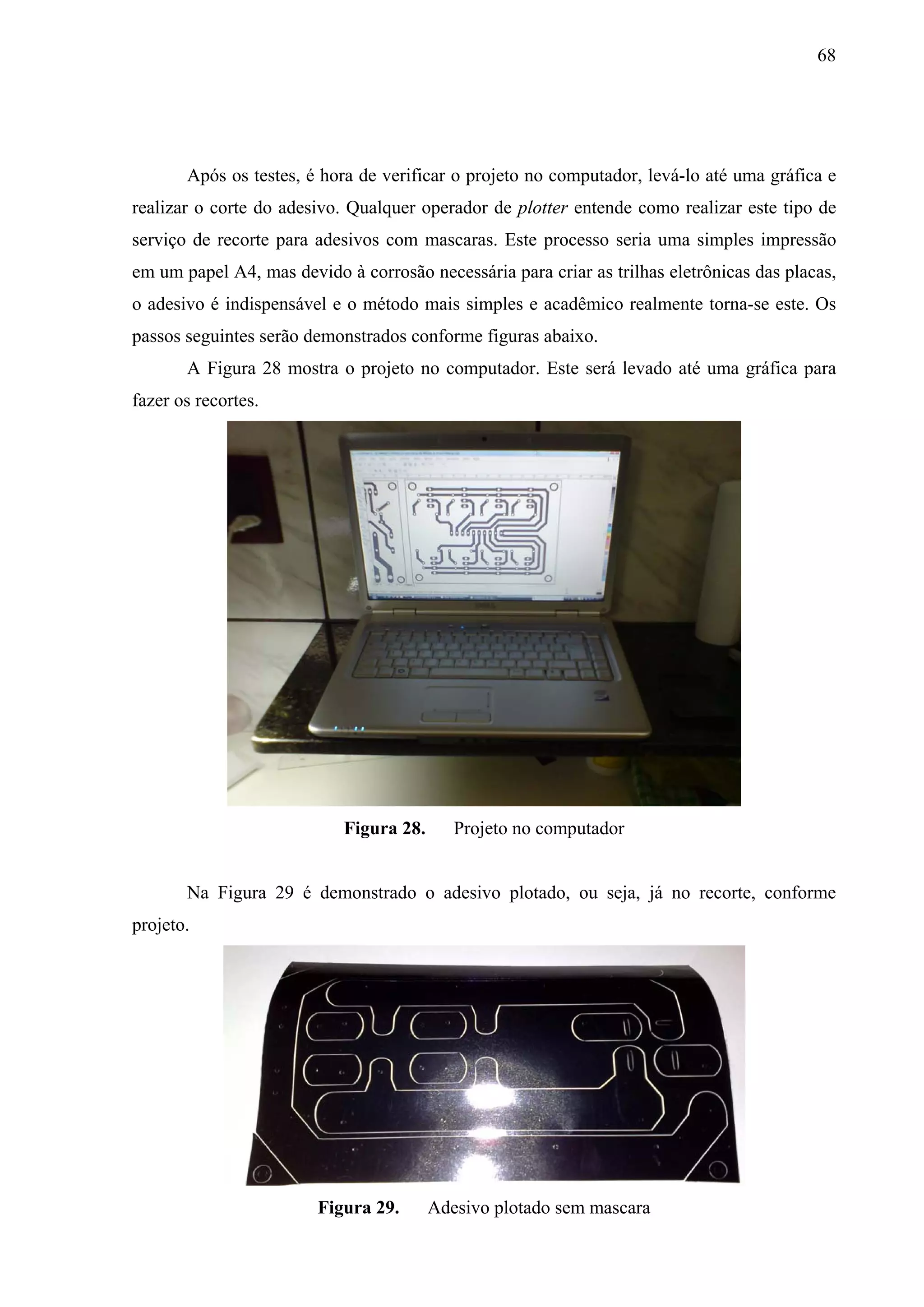 68




       Após os testes, é hora de verificar o projeto no computador, levá-lo até uma gráfica e
realizar o corte do adesivo. Qualquer operador de plotter entende como realizar este tipo de
serviço de recorte para adesivos com mascaras. Este processo seria uma simples impressão
em um papel A4, mas devido à corrosão necessária para criar as trilhas eletrônicas das placas,
o adesivo é indispensável e o método mais simples e acadêmico realmente torna-se este. Os
passos seguintes serão demonstrados conforme figuras abaixo.
       A Figura 28 mostra o projeto no computador. Este será levado até uma gráfica para
fazer os recortes.




                            Figura 28.      Projeto no computador


       Na Figura 29 é demonstrado o adesivo plotado, ou seja, já no recorte, conforme
projeto.




                        Figura 29.       Adesivo plotado sem mascara
 