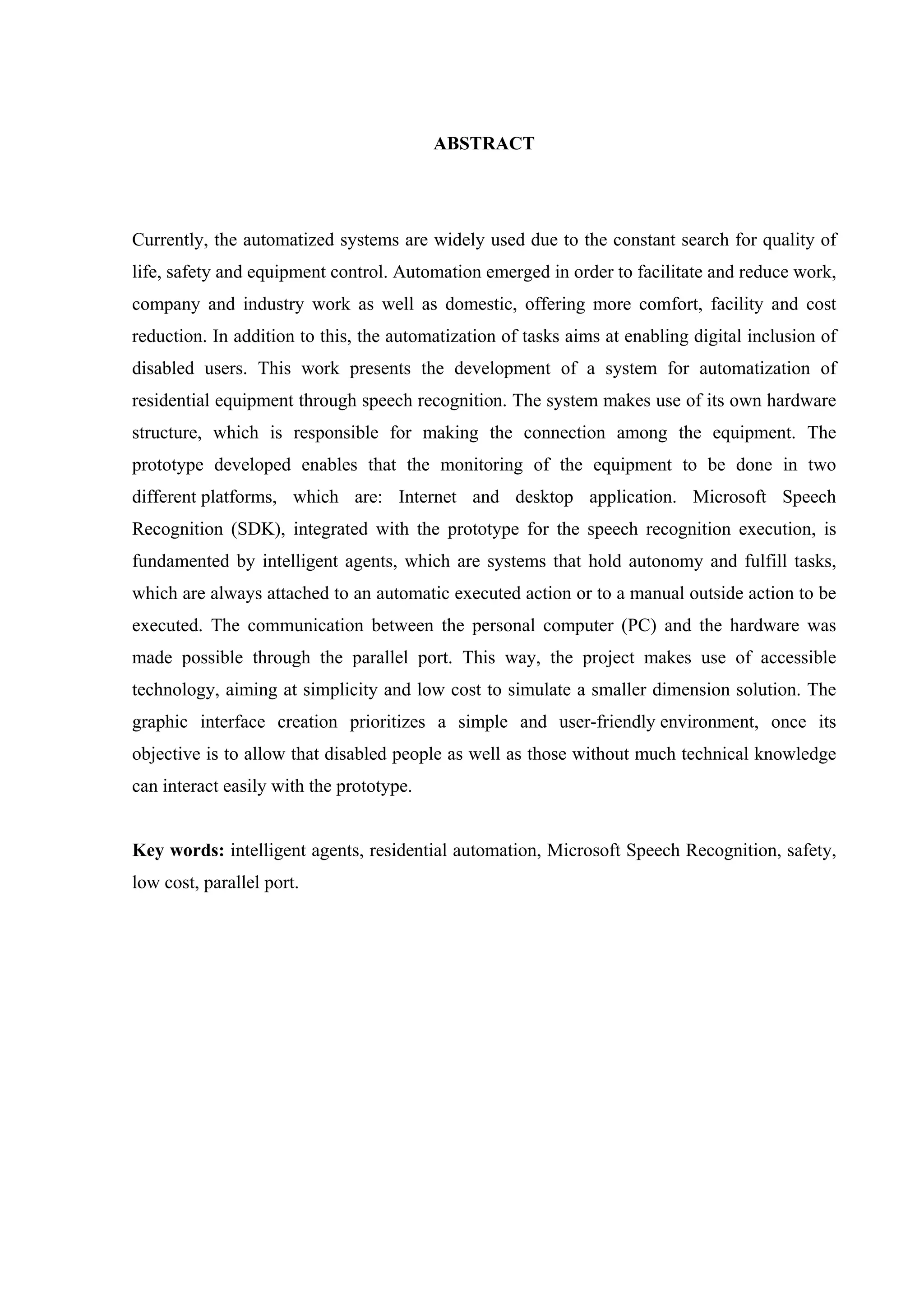 6



                                          ABSTRACT




Currently, the automatized systems are widely used due to the constant search for quality of
life, safety and equipment control. Automation emerged in order to facilitate and reduce work,
company and industry work as well as domestic, offering more comfort, facility and cost
reduction. In addition to this, the automatization of tasks aims at enabling digital inclusion of
disabled users. This work presents the development of a system for automatization of
residential equipment through speech recognition. The system makes use of its own hardware
structure, which is responsible for making the connection among the equipment. The
prototype developed enables that the monitoring of the equipment to be done in two
different platforms, which are: Internet and desktop application. Microsoft Speech
Recognition (SDK), integrated with the prototype for the speech recognition execution, is
fundamented by intelligent agents, which are systems that hold autonomy and fulfill tasks,
which are always attached to an automatic executed action or to a manual outside action to be
executed. The communication between the personal computer (PC) and the hardware was
made possible through the parallel port. This way, the project makes use of accessible
technology, aiming at simplicity and low cost to simulate a smaller dimension solution. The
graphic interface creation prioritizes a simple and user-friendly environment, once its
objective is to allow that disabled people as well as those without much technical knowledge
can interact easily with the prototype.


Key words: intelligent agents, residential automation, Microsoft Speech Recognition, safety,
low cost, parallel port.
 