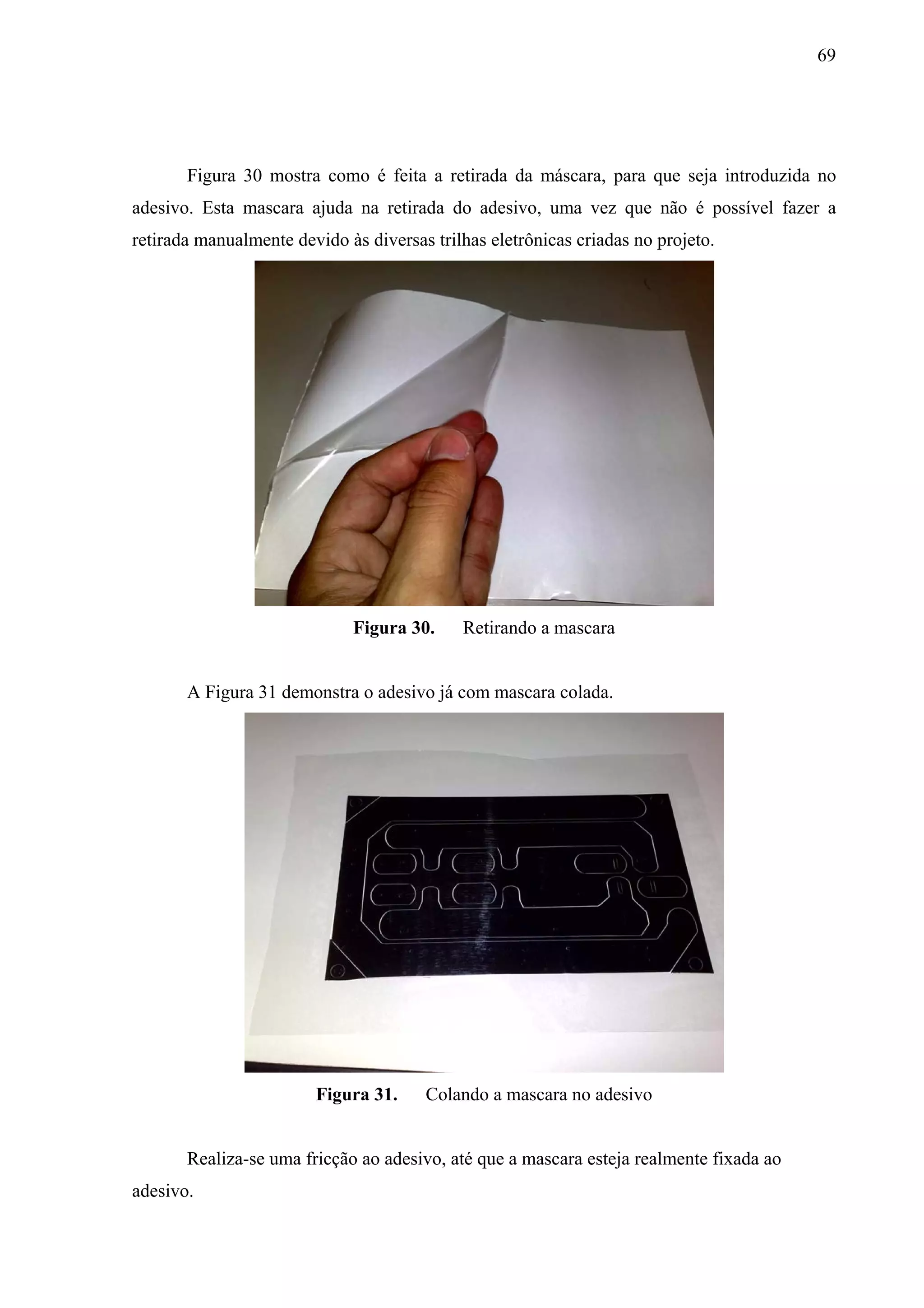 69




       Figura 30 mostra como é feita a retirada da máscara, para que seja introduzida no
adesivo. Esta mascara ajuda na retirada do adesivo, uma vez que não é possível fazer a
retirada manualmente devido às diversas trilhas eletrônicas criadas no projeto.




                             Figura 30.     Retirando a mascara


       A Figura 31 demonstra o adesivo já com mascara colada.




                        Figura 31.     Colando a mascara no adesivo


       Realiza-se uma fricção ao adesivo, até que a mascara esteja realmente fixada ao
adesivo.
 