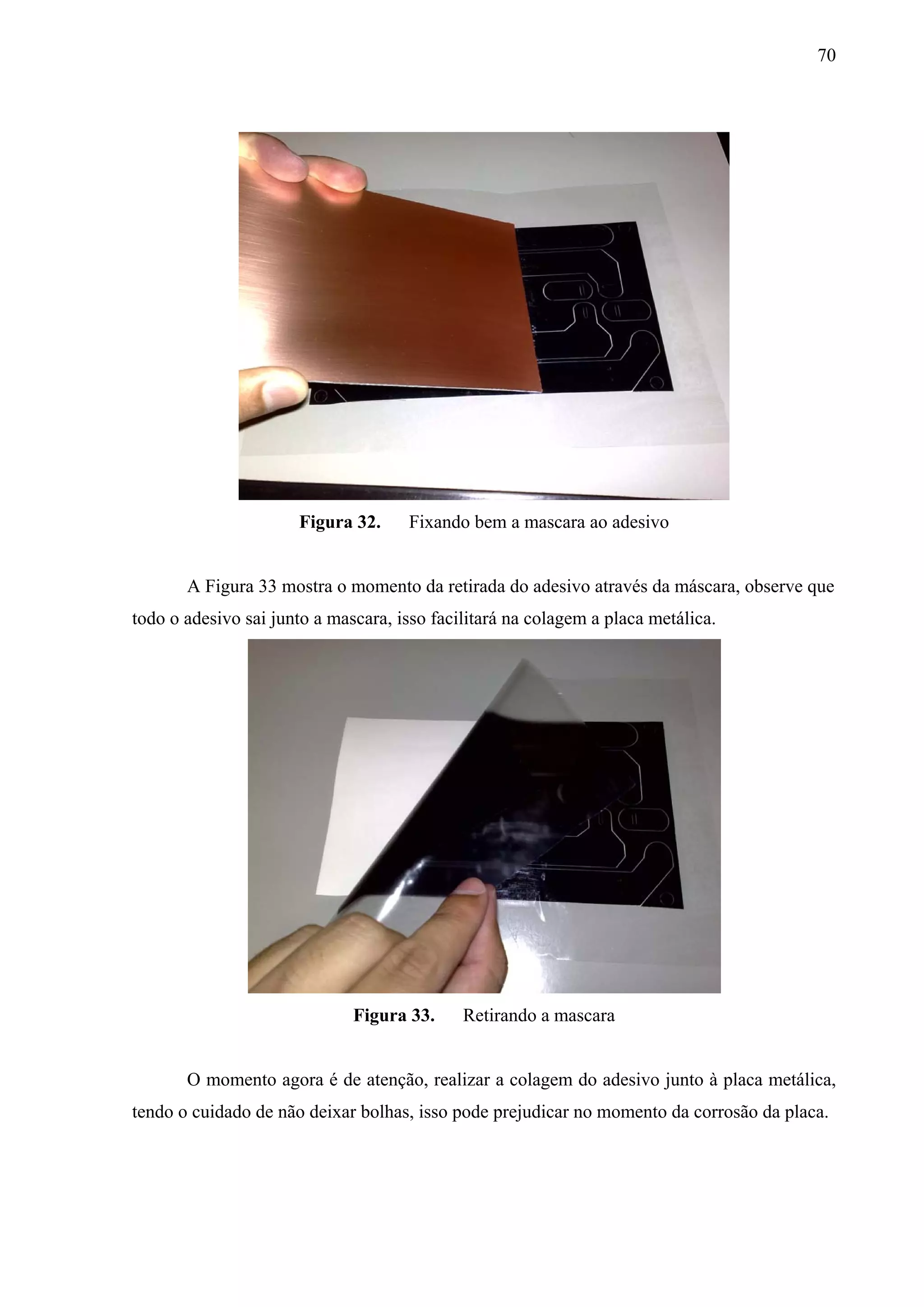 70




                      Figura 32.     Fixando bem a mascara ao adesivo


       A Figura 33 mostra o momento da retirada do adesivo através da máscara, observe que
todo o adesivo sai junto a mascara, isso facilitará na colagem a placa metálica.




                              Figura 33.     Retirando a mascara


       O momento agora é de atenção, realizar a colagem do adesivo junto à placa metálica,
tendo o cuidado de não deixar bolhas, isso pode prejudicar no momento da corrosão da placa.
 