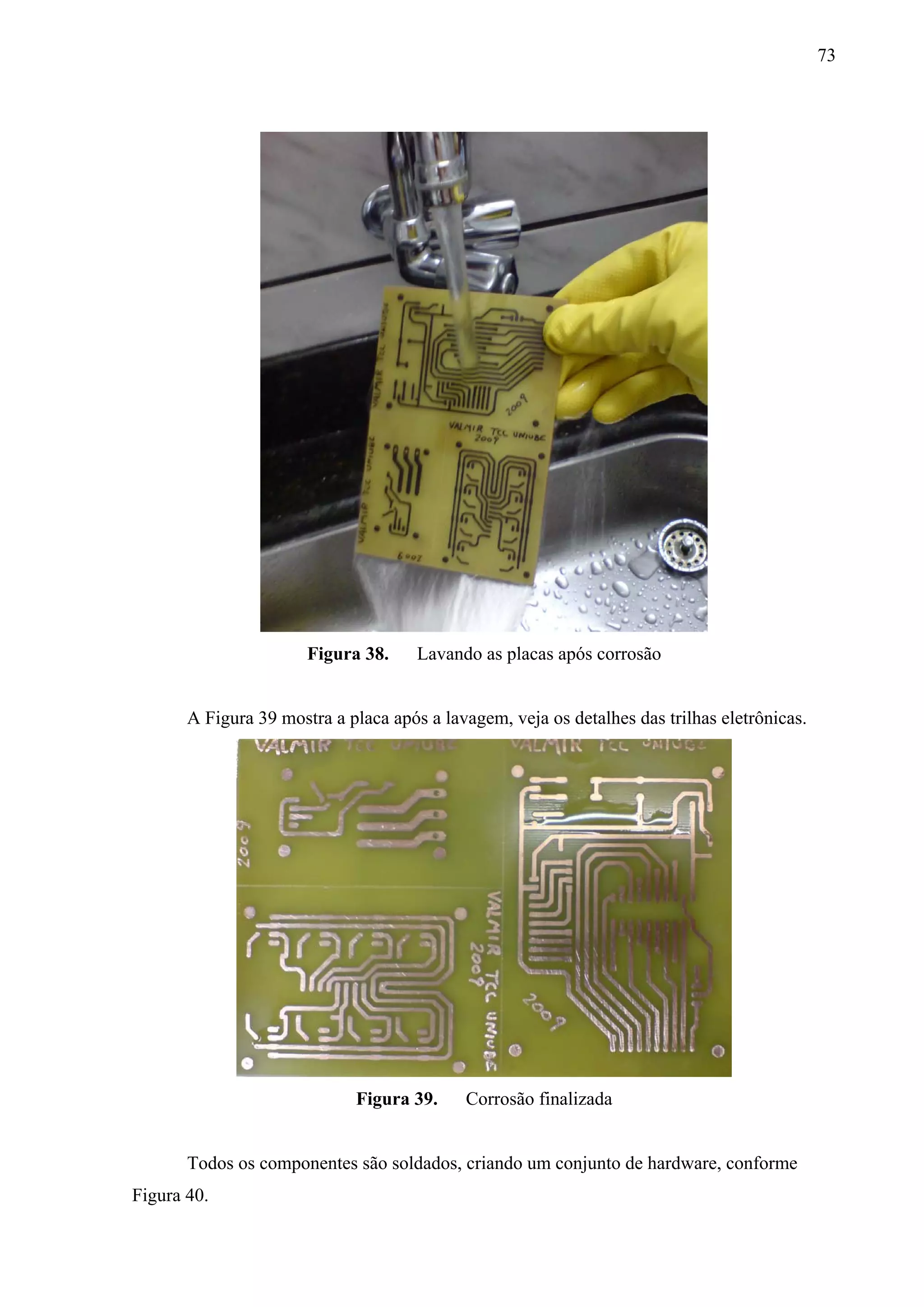 73




                       Figura 38.     Lavando as placas após corrosão


       A Figura 39 mostra a placa após a lavagem, veja os detalhes das trilhas eletrônicas.




                             Figura 39.     Corrosão finalizada


       Todos os componentes são soldados, criando um conjunto de hardware, conforme
Figura 40.
 