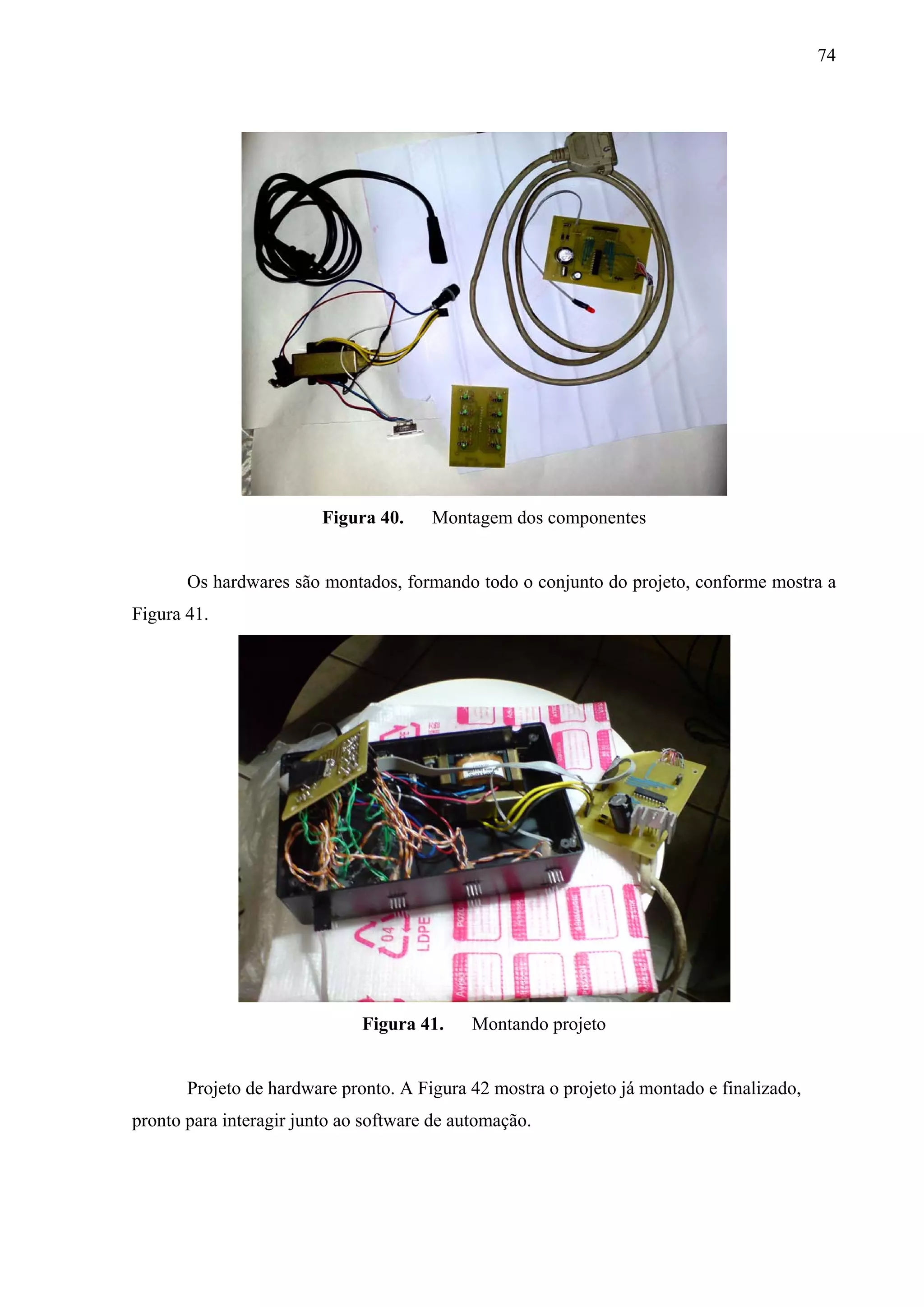 74




                         Figura 40.    Montagem dos componentes


       Os hardwares são montados, formando todo o conjunto do projeto, conforme mostra a
Figura 41.




                              Figura 41.     Montando projeto


       Projeto de hardware pronto. A Figura 42 mostra o projeto já montado e finalizado,
pronto para interagir junto ao software de automação.
 