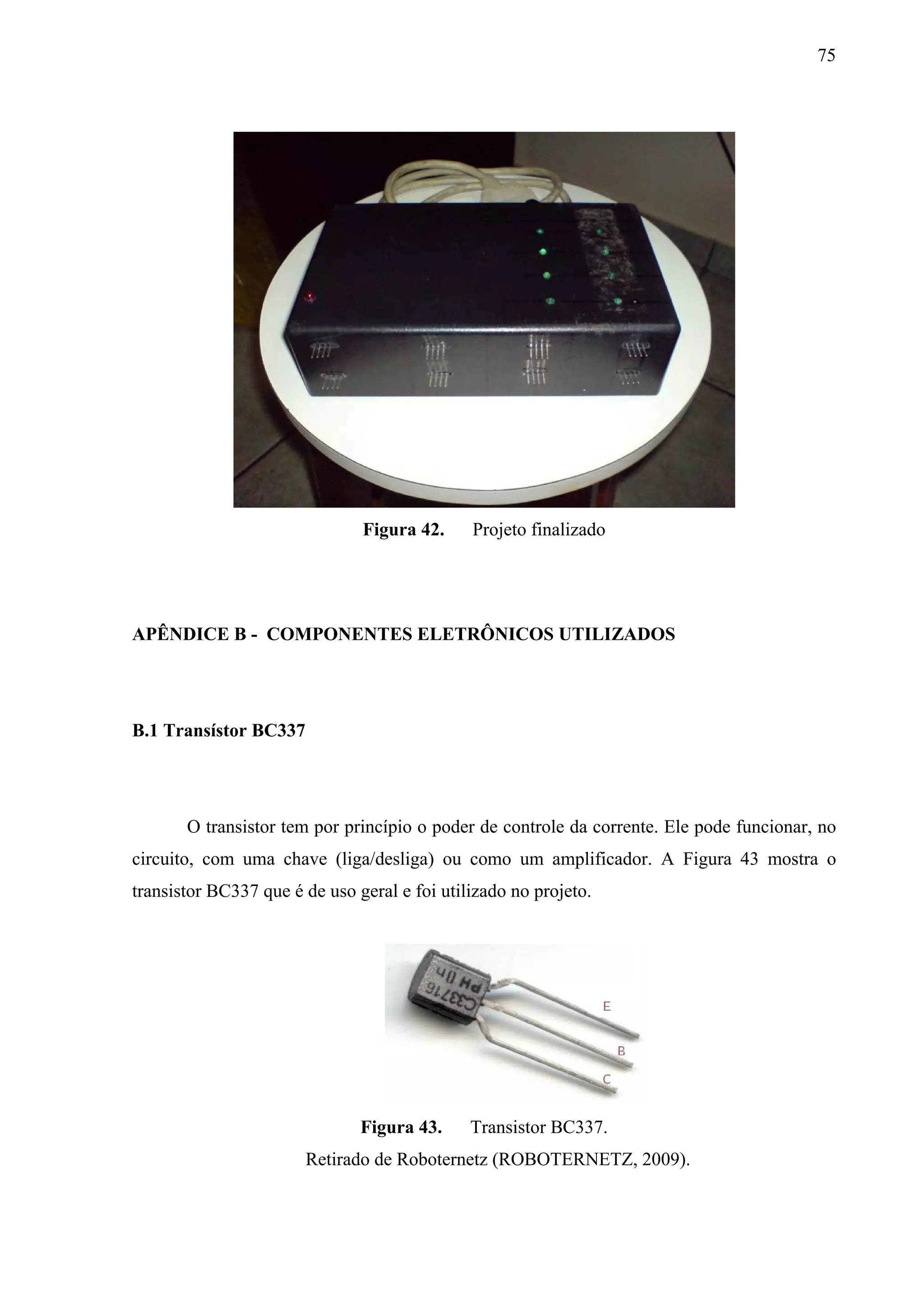75




                               Figura 42.     Projeto finalizado




APÊNDICE B - COMPONENTES ELETRÔNICOS UTILIZADOS




B.1 Transístor BC337




       O transistor tem por princípio o poder de controle da corrente. Ele pode funcionar, no
circuito, com uma chave (liga/desliga) ou como um amplificador. A Figura 43 mostra o
transistor BC337 que é de uso geral e foi utilizado no projeto.




                               Figura 43.     Transistor BC337.
                       Retirado de Roboternetz (ROBOTERNETZ, 2009).
 