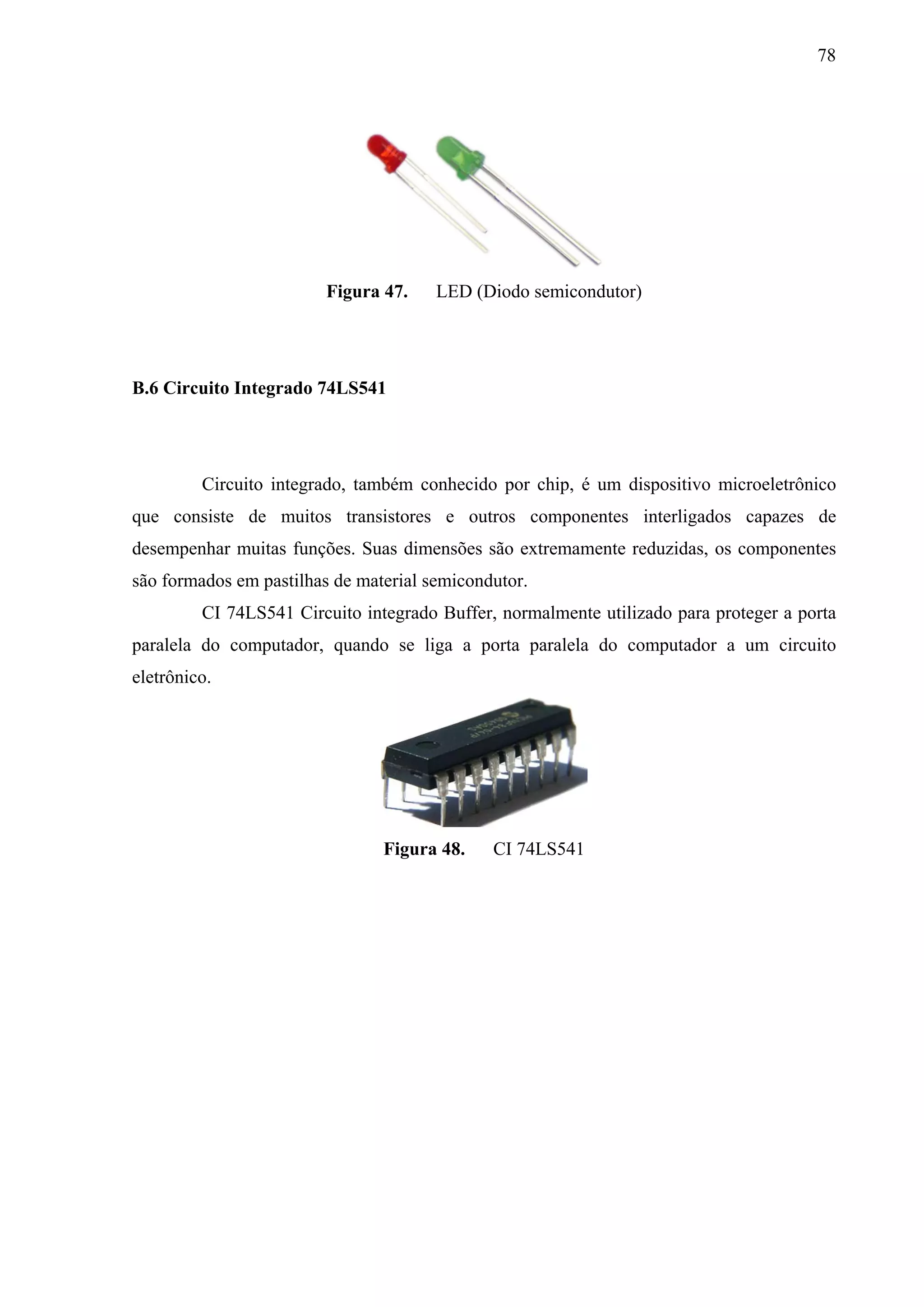 78




                         Figura 47.    LED (Diodo semicondutor)




B.6 Circuito Integrado 74LS541




         Circuito integrado, também conhecido por chip, é um dispositivo microeletrônico
que consiste de muitos transistores e outros componentes interligados capazes de
desempenhar muitas funções. Suas dimensões são extremamente reduzidas, os componentes
são formados em pastilhas de material semicondutor.
         CI 74LS541 Circuito integrado Buffer, normalmente utilizado para proteger a porta
paralela do computador, quando se liga a porta paralela do computador a um circuito
eletrônico.




                                Figura 48.    CI 74LS541
 