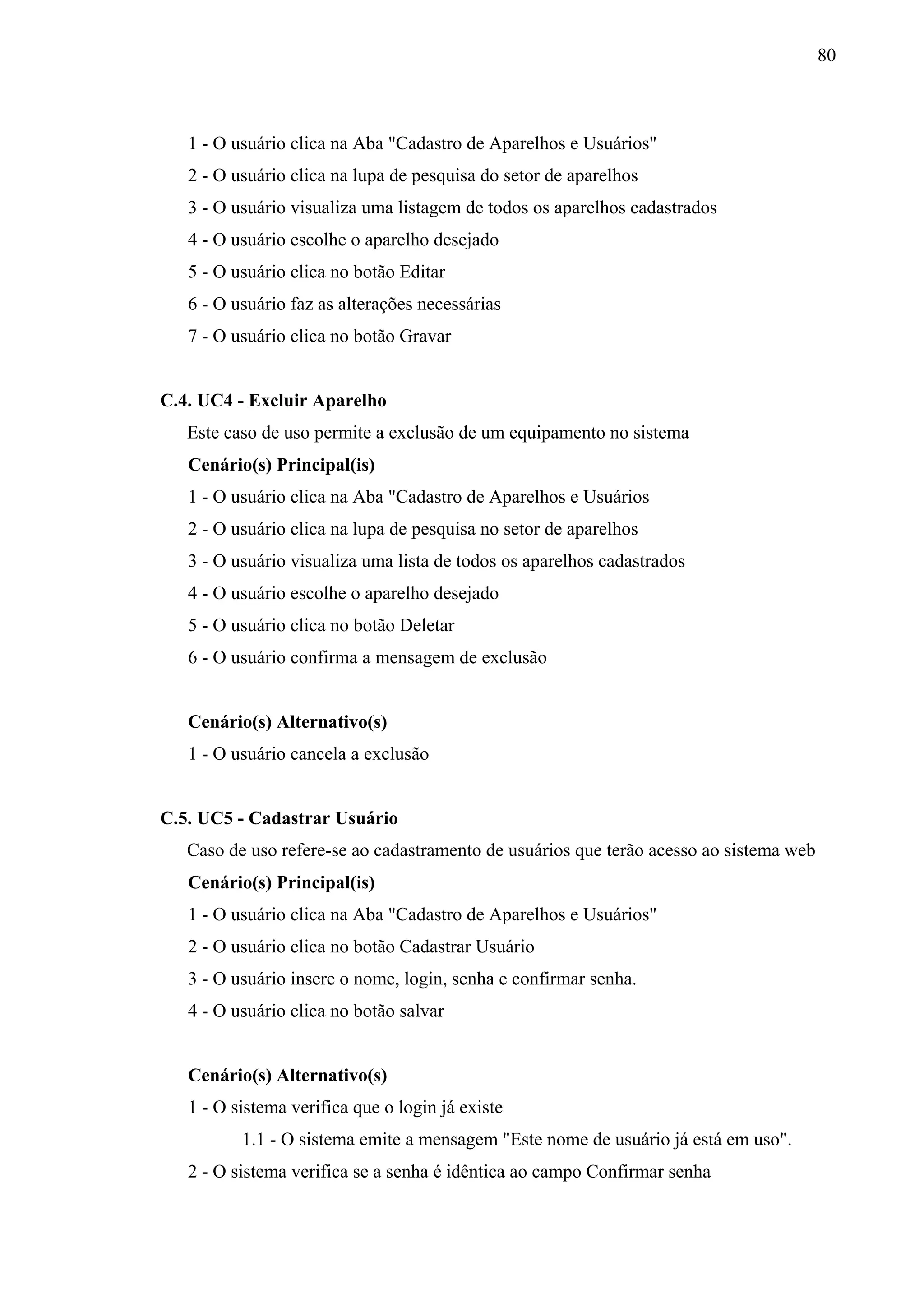 80



   1 - O usuário clica na Aba "Cadastro de Aparelhos e Usuários"
   2 - O usuário clica na lupa de pesquisa do setor de aparelhos
   3 - O usuário visualiza uma listagem de todos os aparelhos cadastrados
   4 - O usuário escolhe o aparelho desejado
   5 - O usuário clica no botão Editar
   6 - O usuário faz as alterações necessárias
   7 - O usuário clica no botão Gravar


C.4. UC4 - Excluir Aparelho
   Este caso de uso permite a exclusão de um equipamento no sistema
   Cenário(s) Principal(is)
   1 - O usuário clica na Aba "Cadastro de Aparelhos e Usuários
   2 - O usuário clica na lupa de pesquisa no setor de aparelhos
   3 - O usuário visualiza uma lista de todos os aparelhos cadastrados
   4 - O usuário escolhe o aparelho desejado
   5 - O usuário clica no botão Deletar
   6 - O usuário confirma a mensagem de exclusão


   Cenário(s) Alternativo(s)
   1 - O usuário cancela a exclusão


C.5. UC5 - Cadastrar Usuário
   Caso de uso refere-se ao cadastramento de usuários que terão acesso ao sistema web
   Cenário(s) Principal(is)
   1 - O usuário clica na Aba "Cadastro de Aparelhos e Usuários"
   2 - O usuário clica no botão Cadastrar Usuário
   3 - O usuário insere o nome, login, senha e confirmar senha.
   4 - O usuário clica no botão salvar


   Cenário(s) Alternativo(s)
   1 - O sistema verifica que o login já existe
          1.1 - O sistema emite a mensagem "Este nome de usuário já está em uso".
   2 - O sistema verifica se a senha é idêntica ao campo Confirmar senha
 