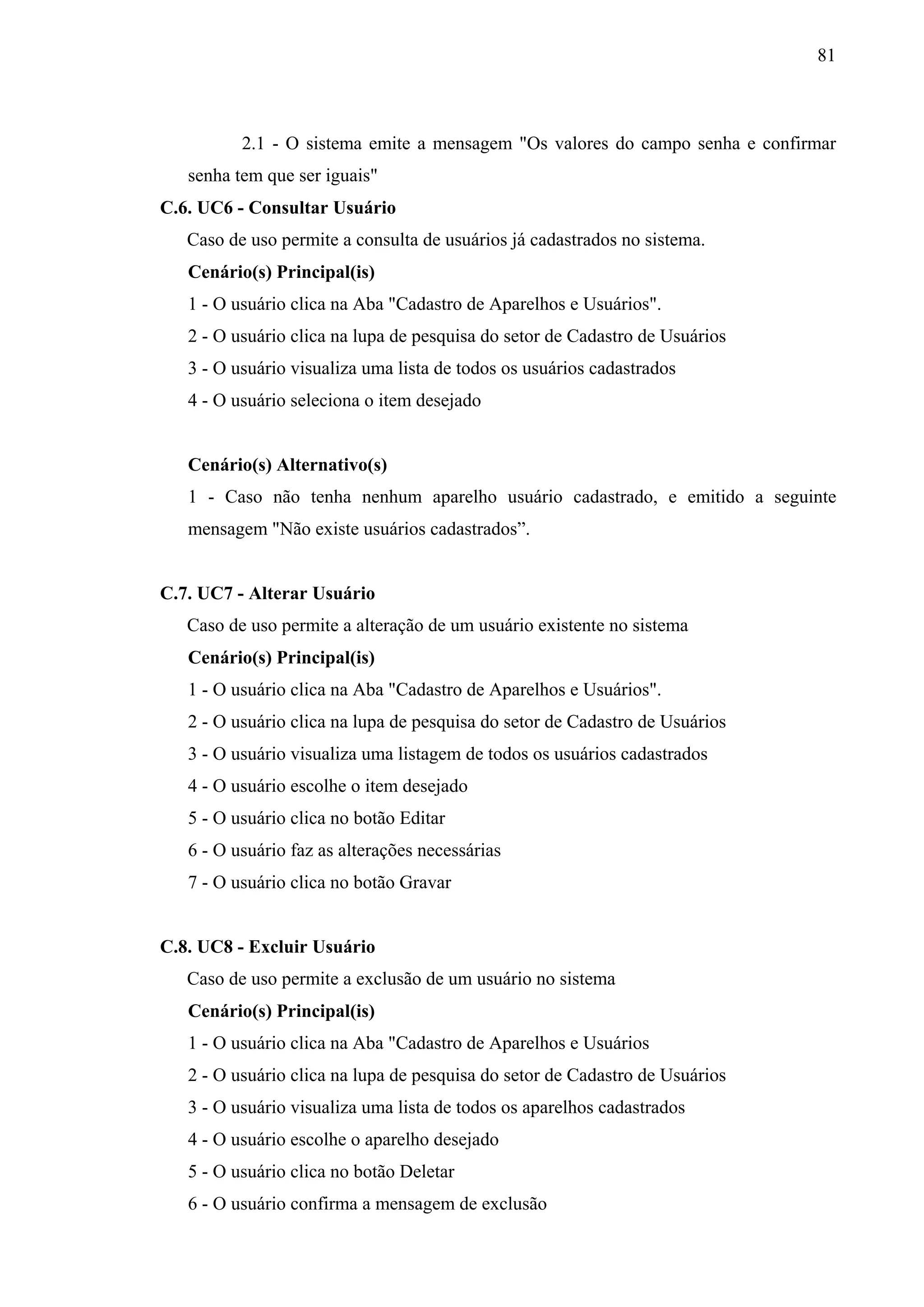 81



          2.1 - O sistema emite a mensagem "Os valores do campo senha e confirmar
   senha tem que ser iguais"
C.6. UC6 - Consultar Usuário
   Caso de uso permite a consulta de usuários já cadastrados no sistema.
   Cenário(s) Principal(is)
   1 - O usuário clica na Aba "Cadastro de Aparelhos e Usuários".
   2 - O usuário clica na lupa de pesquisa do setor de Cadastro de Usuários
   3 - O usuário visualiza uma lista de todos os usuários cadastrados
   4 - O usuário seleciona o item desejado


   Cenário(s) Alternativo(s)
   1 - Caso não tenha nenhum aparelho usuário cadastrado, e emitido a seguinte
   mensagem "Não existe usuários cadastrados”.


C.7. UC7 - Alterar Usuário
   Caso de uso permite a alteração de um usuário existente no sistema
   Cenário(s) Principal(is)
   1 - O usuário clica na Aba "Cadastro de Aparelhos e Usuários".
   2 - O usuário clica na lupa de pesquisa do setor de Cadastro de Usuários
   3 - O usuário visualiza uma listagem de todos os usuários cadastrados
   4 - O usuário escolhe o item desejado
   5 - O usuário clica no botão Editar
   6 - O usuário faz as alterações necessárias
   7 - O usuário clica no botão Gravar


C.8. UC8 - Excluir Usuário
   Caso de uso permite a exclusão de um usuário no sistema
   Cenário(s) Principal(is)
   1 - O usuário clica na Aba "Cadastro de Aparelhos e Usuários
   2 - O usuário clica na lupa de pesquisa do setor de Cadastro de Usuários
   3 - O usuário visualiza uma lista de todos os aparelhos cadastrados
   4 - O usuário escolhe o aparelho desejado
   5 - O usuário clica no botão Deletar
   6 - O usuário confirma a mensagem de exclusão
 