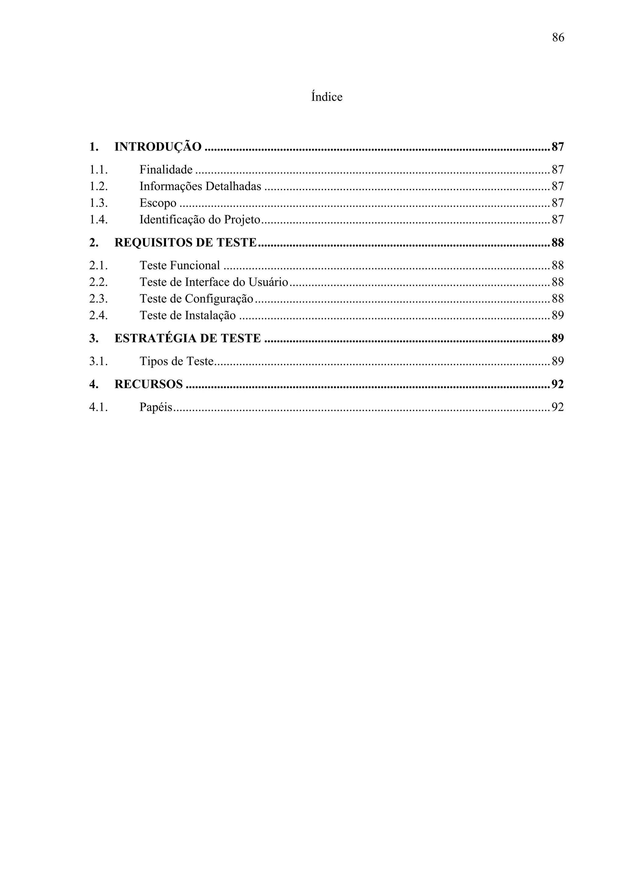 86



                                                                  Índice


1.     INTRODUÇÃO .............................................................................................................. 87
1.1.          Finalidade ................................................................................................................. 87
1.2.          Informações Detalhadas ........................................................................................... 87
1.3.          Escopo ...................................................................................................................... 87
1.4.          Identificação do Projeto ............................................................................................ 87
2.     REQUISITOS DE TESTE ............................................................................................. 88
2.1.          Teste Funcional ........................................................................................................ 88
2.2.          Teste de Interface do Usuário ................................................................................... 88
2.3.          Teste de Configuração .............................................................................................. 88
2.4.          Teste de Instalação ................................................................................................... 89
3.     ESTRATÉGIA DE TESTE ........................................................................................... 89
3.1.          Tipos de Teste........................................................................................................... 89
4.     RECURSOS .................................................................................................................... 92
4.1.          Papéis ........................................................................................................................ 92
 