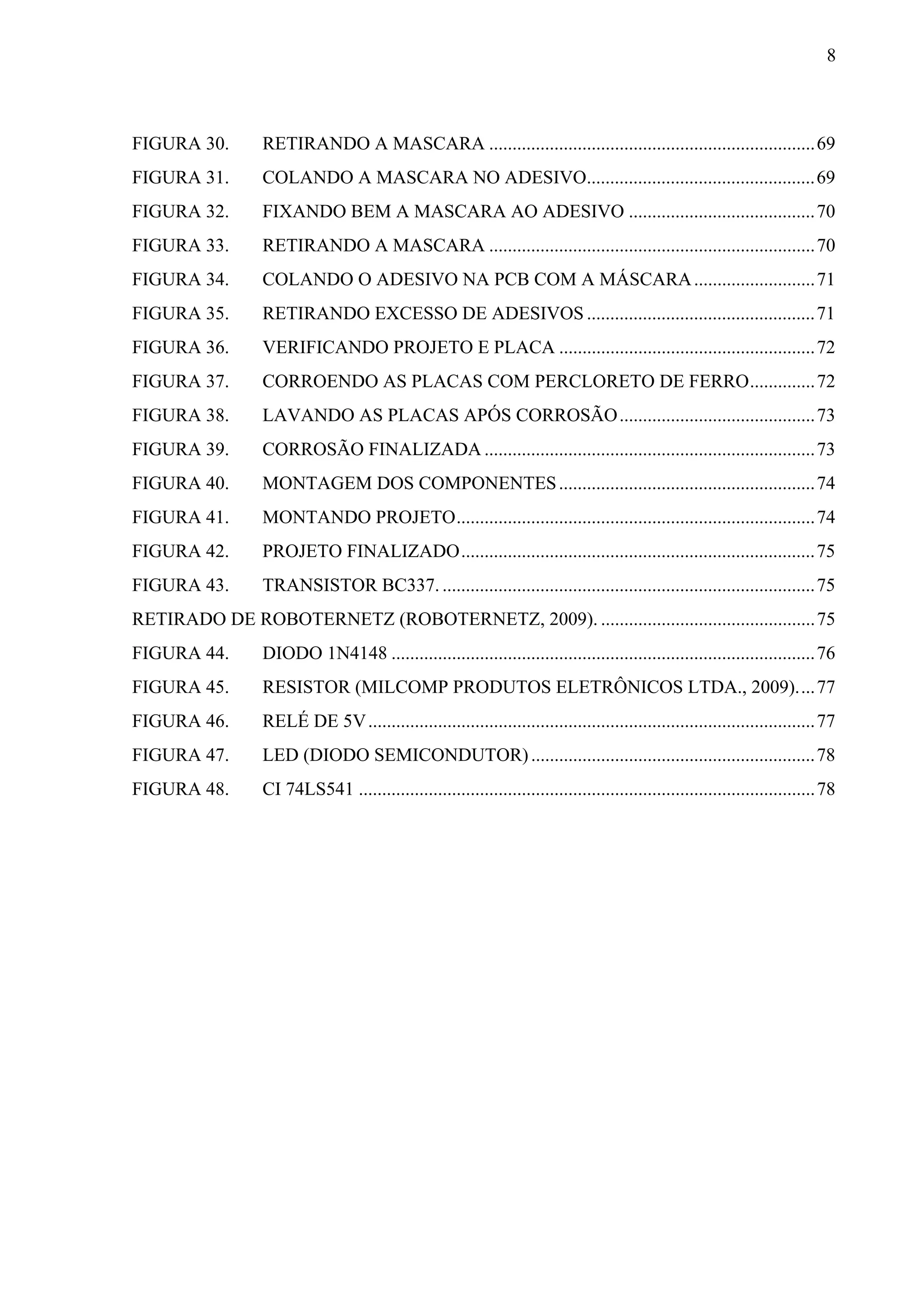 8



FIGURA 30.       RETIRANDO A MASCARA ...................................................................... 69 
FIGURA 31.       COLANDO A MASCARA NO ADESIVO................................................. 69 
FIGURA 32.       FIXANDO BEM A MASCARA AO ADESIVO ........................................ 70 
FIGURA 33.       RETIRANDO A MASCARA ...................................................................... 70 
FIGURA 34.       COLANDO O ADESIVO NA PCB COM A MÁSCARA .......................... 71 
FIGURA 35.       RETIRANDO EXCESSO DE ADESIVOS ................................................. 71 
FIGURA 36.       VERIFICANDO PROJETO E PLACA ....................................................... 72 
FIGURA 37.       CORROENDO AS PLACAS COM PERCLORETO DE FERRO .............. 72 
FIGURA 38.       LAVANDO AS PLACAS APÓS CORROSÃO .......................................... 73 
FIGURA 39.       CORROSÃO FINALIZADA ....................................................................... 73 
FIGURA 40.       MONTAGEM DOS COMPONENTES ....................................................... 74 
FIGURA 41.       MONTANDO PROJETO ............................................................................. 74 
FIGURA 42.       PROJETO FINALIZADO ............................................................................ 75 
FIGURA 43.       TRANSISTOR BC337. ................................................................................ 75 
RETIRADO DE ROBOTERNETZ (ROBOTERNETZ, 2009). .............................................. 75 
FIGURA 44.       DIODO 1N4148 ........................................................................................... 76 
FIGURA 45.       RESISTOR (MILCOMP PRODUTOS ELETRÔNICOS LTDA., 2009). ... 77 
FIGURA 46.       RELÉ DE 5V ................................................................................................ 77 
FIGURA 47.       LED (DIODO SEMICONDUTOR) ............................................................. 78 
FIGURA 48.       CI 74LS541 .................................................................................................. 78 
 