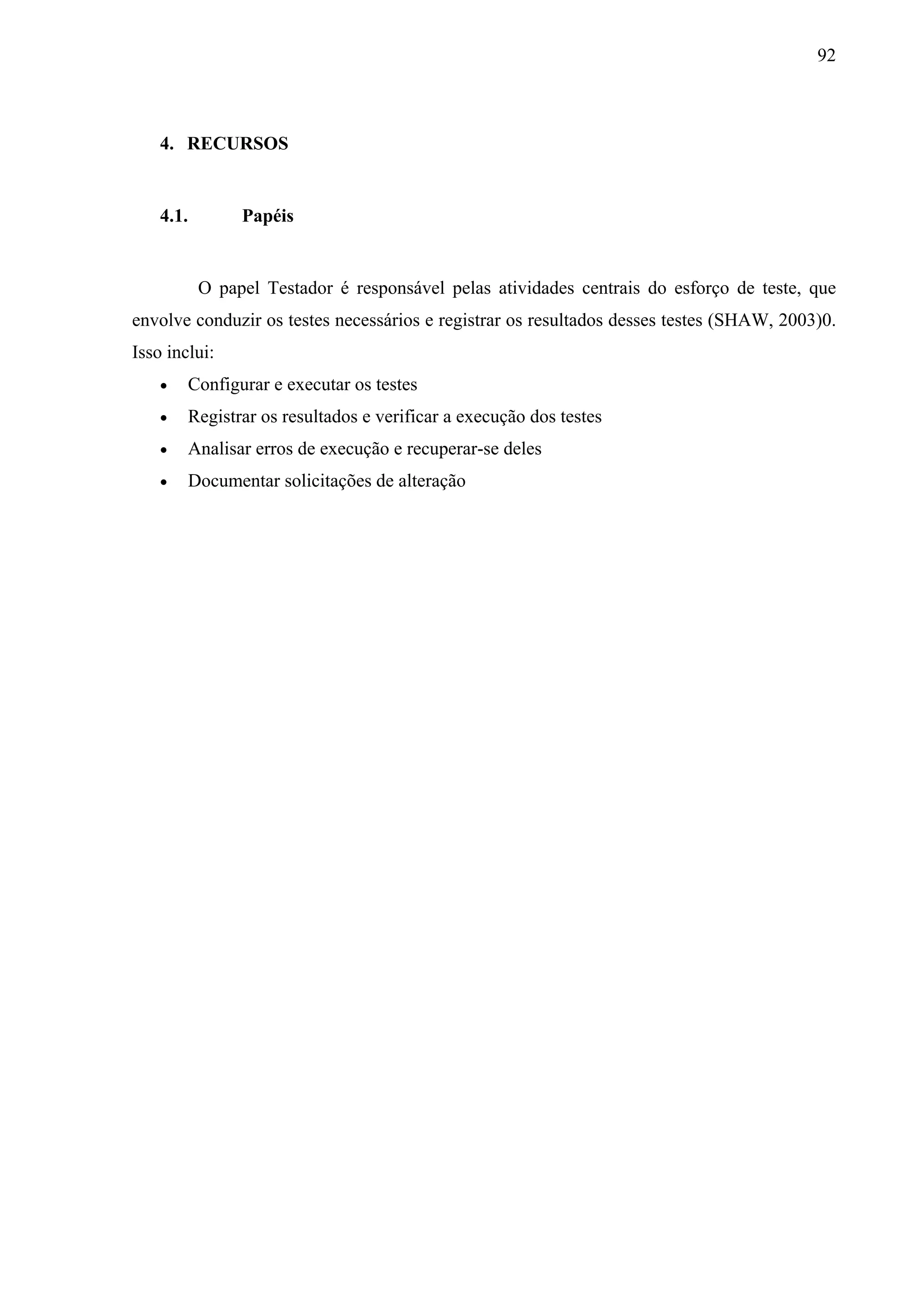 92



    4. RECURSOS


    4.1.        Papéis


           O papel Testador é responsável pelas atividades centrais do esforço de teste, que
envolve conduzir os testes necessários e registrar os resultados desses testes (SHAW, 2003)0.
Isso inclui:
       Configurar e executar os testes
       Registrar os resultados e verificar a execução dos testes
       Analisar erros de execução e recuperar-se deles
       Documentar solicitações de alteração
 