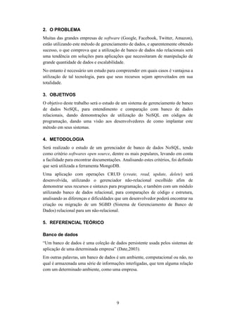9
2. O PROBLEMA
Muitas das grandes empresas de software (Google, Facebook, Twitter, Amazon),
estão utilizando este método de gerenciamento de dados, e aparentemente obtendo
sucesso, o que comprova que a utilização de banco de dados não relacionais será
uma tendência em soluções para aplicações que necessitaram de manipulação de
grande quantidade de dados e escalabilidade.
No entanto é necessário um estudo para compreender em quais casos é vantajosa a
utilização de tal tecnologia, para que seus recursos sejam aproveitados em sua
totalidade.
3. OBJETIVOS
O objetivo deste trabalho será o estudo de um sistema de gerenciamento de banco
de dados NoSQL, para entendimento e comparação com banco de dados
relacionais, dando demonstrações de utilização do NoSQL em códigos de
programação, dando uma visão aos desenvolvedores de como implantar este
método em seus sistemas.
4. METODOLOGIA
Será realizado o estudo de um gerenciador de banco de dados NoSQL, tendo
como critério softwares open source, dentre os mais populares, levando em conta
a facilidade para encontrar documentações. Analisando estes critérios, foi definido
que será utilizada a ferramenta MongoDB.
Uma aplicação com operações CRUD (create, read, update, delete) será
desenvolvida, utilizando o gerenciador não-relacional escolhido afim de
demonstrar seus recursos e sintaxes para programação, e também com um módulo
utilizando banco de dados relacional, para comparações de código e estrutura,
analisando as diferenças e dificuldades que um desenvolvedor poderá encontrar na
criação ou migração de um SGBD (Sistema de Gerenciamento de Banco de
Dados) relacional para um não-relacional.
5. REFERENCIAL TEÓRICO
Banco de dados
“Um banco de dados é uma coleção de dados persistente usada pelos sistemas de
aplicação de uma determinada empresa” (Date,2003).
Em outras palavras, um banco de dados é um ambiente, computacional ou não, no
qual é armazenada uma série de informações interligadas, que tem alguma relação
com um determinado ambiente, como uma empresa.
 