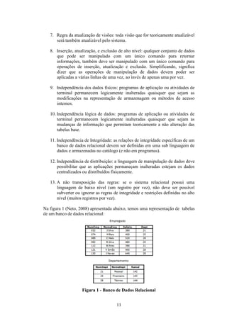 11
7. Regra da atualização de visões: toda visão que for teoricamente atualizável
será também atualizável pelo sistema.
8. Inserção, atualização, e exclusão de alto nível: qualquer conjunto de dados
que pode ser manipulado com um único comando para retornar
informações, também deve ser manipulado com um único comando para
operações de inserção, atualização e exclusão. Simplificando, significa
dizer que as operações de manipulação de dados devem poder ser
aplicadas a várias linhas de uma vez, ao invés de apenas uma por vez.
9. Independência dos dados físicos: programas de aplicação ou atividades de
terminal permanecem logicamente inalteradas quaisquer que sejam as
modificações na representação de armazenagem ou métodos de acesso
internos.
10. Independência lógica de dados: programas de aplicação ou atividades de
terminal permanecem logicamente inalteradas quaisquer que sejam as
mudanças de informação que permitam teoricamente a não alteração das
tabelas base.
11. Independência de Integridade: as relações de integridade específicas de um
banco de dados relacional devem ser definidas em uma sub linguagem de
dados e armazenadas no catálogo (e não em programas).
12. Independência de distribuição: a linguagem de manipulação de dados deve
possibilitar que as aplicações permaneçam inalteradas estejam os dados
centralizados ou distribuídos fisicamente.
13. A não transposição das regras: se o sistema relacional possui uma
linguagem de baixo nível (um registro por vez), não deve ser possível
subverter ou ignorar as regras de integridade e restrições definidas no alto
nível (muitos registros por vez).
Na figura 1 (Neto, 2008) apresentada abaixo, temos uma representação de tabelas
de um banco de dados relacional:
Figura 1 - Banco de Dados Relacional
 