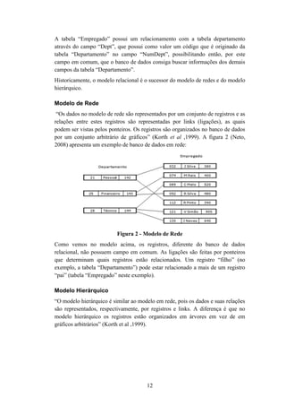 12
A tabela “Empregado” possui um relacionamento com a tabela departamento
através do campo “Dept”, que possui como valor um código que é originado da
tabela “Departamento” no campo “NumDept”, possibilitando então, por este
campo em comum, que o banco de dados consiga buscar informações dos demais
campos da tabela “Departamento”.
Historicamente, o modelo relacional é o sucessor do modelo de redes e do modelo
hierárquico.
Modelo de Rede
“Os dados no modelo de rede são representados por um conjunto de registros e as
relações entre estes registros são representadas por links (ligações), as quais
podem ser vistas pelos ponteiros. Os registros são organizados no banco de dados
por um conjunto arbitrário de gráficos” (Korth et al ,1999). A figura 2 (Neto,
2008) apresenta um exemplo de banco de dados em rede:
Figura 2 - Modelo de Rede
Como vemos no modelo acima, os registros, diferente do banco de dados
relacional, não possuem campo em comum. As ligações são feitas por ponteiros
que determinam quais registros estão relacionados. Um registro “filho” (no
exemplo, a tabela “Departamento”) pode estar relacionado a mais de um registro
“pai” (tabela “Empregado” neste exemplo).
Modelo Hierárquico
“O modelo hierárquico é similar ao modelo em rede, pois os dados e suas relações
são representados, respectivamente, por registros e links. A diferença é que no
modelo hierárquico os registros estão organizados em árvores em vez de em
gráficos arbitrários” (Korth et al ,1999).
 