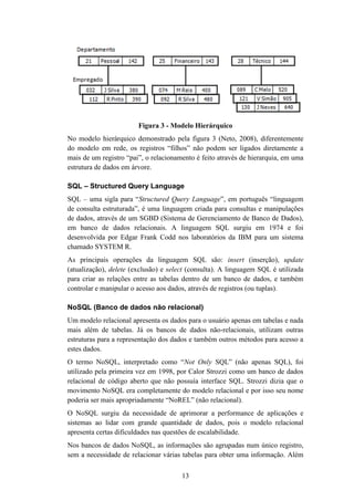 13
Figura 3 - Modelo Hierárquico
No modelo hierárquico demonstrado pela figura 3 (Neto, 2008), diferentemente
do modelo em rede, os registros “filhos” não podem ser ligados diretamente a
mais de um registro “pai”, o relacionamento é feito através de hierarquia, em uma
estrutura de dados em árvore.
SQL – Structured Query Language
SQL – uma sigla para “Structured Query Language”, em português “linguagem
de consulta estruturada”, é uma linguagem criada para consultas e manipulações
de dados, através de um SGBD (Sistema de Gerenciamento de Banco de Dados),
em banco de dados relacionais. A linguagem SQL surgiu em 1974 e foi
desenvolvida por Edgar Frank Codd nos laboratórios da IBM para um sistema
chamado SYSTEM R.
As principais operações da linguagem SQL são: insert (inserção), update
(atualização), delete (exclusão) e select (consulta). A linguagem SQL é utilizada
para criar as relações entre as tabelas dentro de um banco de dados, e também
controlar e manipular o acesso aos dados, através de registros (ou tuplas).
NoSQL (Banco de dados não relacional)
Um modelo relacional apresenta os dados para o usuário apenas em tabelas e nada
mais além de tabelas. Já os bancos de dados não-relacionais, utilizam outras
estruturas para a representação dos dados e também outros métodos para acesso a
estes dados.
O termo NoSQL, interpretado como “Not Only SQL” (não apenas SQL), foi
utilizado pela primeira vez em 1998, por Calor Strozzi como um banco de dados
relacional de código aberto que não possuía interface SQL. Strozzi dizia que o
movimento NoSQL era completamente do modelo relacional e por isso seu nome
poderia ser mais apropriadamente “NoREL” (não relacional).
O NoSQL surgiu da necessidade de aprimorar a performance de aplicações e
sistemas ao lidar com grande quantidade de dados, pois o modelo relacional
apresenta certas dificuldades nas questões de escalabilidade.
Nos bancos de dados NoSQL, as informações são agrupadas num único registro,
sem a necessidade de relacionar várias tabelas para obter uma informação. Além
 