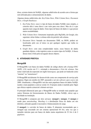 14
disse, existem dentro do NoSQL, algumas subdivisões de acordo com a forma que
será utilizada para o armazenamento de dados.
Algumas destas subdivisões são: Key/Value Store, Wide Column Store, Document
Store, e Graph Databases:
1. Key/Value Store: esse é o tipo de banco de dados NoSQL mais simples, o
conceito dele é uma chave e um valor para essa chave. Mas ele é o que
aguenta mais carga de dados. Estes tipos de banco de dados é o que possui
maior escalabilidade.
2. Wide Column Store: fortemente inspirados pelo BigTable, do Google, eles
suportam várias linhas e colunas além de permitir sub colunas.
3. Document Store: baseado em documentos XML ou JSON, podem ser
localizados pelo seu id único ou por qualquer registro que tenha no
documento.
4. Graph Store: com uma complexidade maior, esses bancos de dados
guardam objetos, e não registros como os outros tipos de NoSQL. A busca
desses itens é feita pela navegação desses objetos.
6. ATIVIDADE PRÁTICA
MongoDB
O MongoDB é um banco de dados NoSQL de código aberto sob a licença GNU
AGPL v3.0, escrito em C++, orientado a documentos e livre de schemas. Seu
nome é derivado da expressão em inglês humongous, que pode ser traduzido como
“enorme” ou “monstruoso”.
O MongoDB inicialmente foi desenvolvido como um componente de serviço pela
empresa 10gen em outubro de 2007, passando a ser um software open source em
2009. Atualmente, o MongoDB é um dos mais populares banco de dados NoSQL
(senão o mais popular) e está na versão 2.6. O projeto ainda é mantido pela 10gen
que oferece suporte comercial e demais serviços.
O principal diferencial para que o MongoDB tenha se tornado mais popular que
outros Sistemas de Gerenciamento de Banco de Dados NoSQL, talvez seja a
facilidade na instalação.
O MongoDB é composto por dois serviços: mongod e mongos. O mongos é
usado para autosharding. Sharding é a distribuição física de dados em nós
distintos, utilizado quando é necessário o balanceamento de carga.
O mongod é o servidor de banco de dados. É altamente recomendado que o
mongod seja executado em um sistema operacional 64 bits, uma vez que o
tamanho máximo para um banco de dados numa arquitetura de 32 bits é de 2
gigabytes.
 