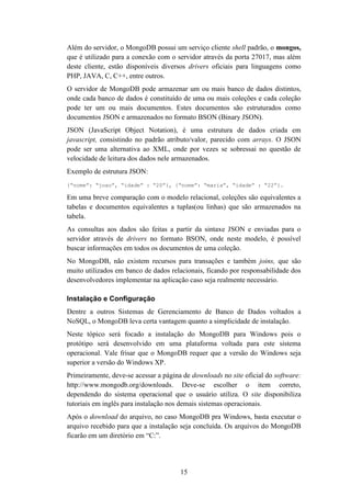 15
Além do servidor, o MongoDB possui um serviço cliente shell padrão, o mongos,
que é utilizado para a conexão com o servidor através da porta 27017, mas além
deste cliente, estão disponíveis diversos drivers oficiais para linguagens como
PHP, JAVA, C, C++, entre outros.
O servidor de MongoDB pode armazenar um ou mais banco de dados distintos,
onde cada banco de dados é constituído de uma ou mais coleções e cada coleção
pode ter um ou mais documentos. Estes documentos são estruturados como
documentos JSON e armazenados no formato BSON (Binary JSON).
JSON (JavaScript Object Notation), é uma estrutura de dados criada em
javascript, consistindo no padrão atributo/valor, parecido com arrays. O JSON
pode ser uma alternativa ao XML, onde por vezes se sobressai no questão de
velocidade de leitura dos dados nele armazenados.
Exemplo de estrutura JSON:
{“nome”: “joao”, “idade” : “20”}, {“nome”: “maria”, “idade” : “22”}.
Em uma breve comparação com o modelo relacional, coleções são equivalentes a
tabelas e documentos equivalentes a tuplas(ou linhas) que são armazenados na
tabela.
As consultas aos dados são feitas a partir da sintaxe JSON e enviadas para o
servidor através de drivers no formato BSON, onde neste modelo, é possível
buscar informações em todos os documentos de uma coleção.
No MongoDB, não existem recursos para transações e também joins, que são
muito utilizados em banco de dados relacionais, ficando por responsabilidade dos
desenvolvedores implementar na aplicação caso seja realmente necessário.
Instalação e Configuração
Dentre a outros Sistemas de Gerenciamento de Banco de Dados voltados a
NoSQL, o MongoDB leva certa vantagem quanto a simplicidade de instalação.
Neste tópico será focado a instalação do MongoDB para Windows pois o
protótipo será desenvolvido em uma plataforma voltada para este sistema
operacional. Vale frisar que o MongoDB requer que a versão do Windows seja
superior a versão do Windows XP.
Primeiramente, deve-se acessar a página de downloads no site oficial do software:
http://www.mongodb.org/downloads. Deve-se escolher o item correto,
dependendo do sistema operacional que o usuário utiliza. O site disponibiliza
tutoriais em inglês para instalação nos demais sistemas operacionais.
Após o download do arquivo, no caso MongoDB pra Windows, basta executar o
arquivo recebido para que a instalação seja concluída. Os arquivos do MongoDB
ficarão em um diretório em “C:”.
 