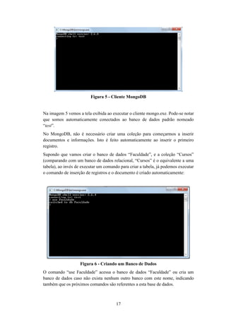 17
Figura 5 - Cliente MongoDB
Na imagem 5 vemos a tela exibida ao executar o cliente mongo.exe. Pode-se notar
que somos automaticamente conectados ao banco de dados padrão nomeado
“test”.
No MongoDB, não é necessário criar uma coleção para começarmos a inserir
documentos e informações. Isto é feito automaticamente ao inserir o primeiro
registro.
Supondo que vamos criar o banco de dados “Faculdade”, e a coleção “Cursos”
(comparando com um banco de dados relacional, “Cursos” é o equivalente a uma
tabela), ao invés de executar um comando para criar a tabela, já podemos executar
o comando de inserção de registros e o documento é criado automaticamente:
Figura 6 - Criando um Banco de Dados
O comando “use Faculdade” acessa o banco de dados “Faculdade” ou cria um
banco de dados caso não exista nenhum outro banco com este nome, indicando
também que os próximos comandos são referentes a esta base de dados.
 