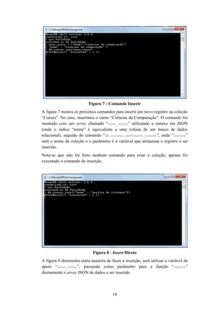 18
Figura 7 - Comando Inserir
A figura 7 mostra os próximos comandos para inserir um novo registro na coleção
“Cursos”. No caso, inserimos o curso “Ciências da Computação”. O comando foi
montado com um array chamado “novo_curso” utilizando a sintaxe em JSON
(onde o índice “nome” é equivalente a uma coluna de um banco de dados
relacional), seguido do comando “db.cursos.save(novo_curso)”, onde “cursos”
será o nome da coleção e o parâmetro é a variável que armazena o registro a ser
inserido.
Nota-se que não foi feito nenhum comando para criar a coleção, apenas foi
executado o comando de inserção.
Figura 8 - Insert Direto
A figura 8 demonstra outra maneira de fazer a inserção, sem utilizar a variável de
apoio “novo_curso”, passando como parâmetro para a função “save()”
diretamente o array JSON de dados a ser inserido.
 
