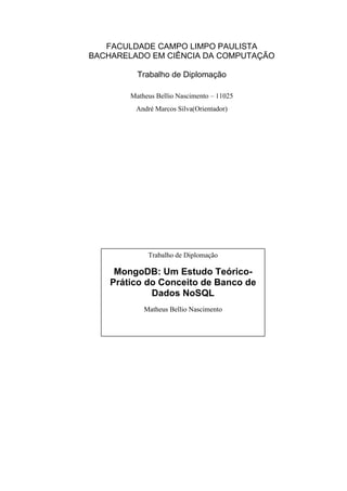 FACULDADE CAMPO LIMPO PAULISTA
BACHARELADO EM CIÊNCIA DA COMPUTAÇÃO
Trabalho de Diplomação
Matheus Bellio Nascimento – 11025
André Marcos Silva(Orientador)
Trabalho de Diplomação
MongoDB: Um Estudo Teórico-
Prático do Conceito de Banco de
Dados NoSQL
Matheus Bellio Nascimento
 