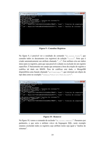 19
Figura 9 - Consultar Registros
Na figura 9, é possível ver o resultado do comando “db.cursos.find()”, que
consulta todos os documentos (ou registros) da coleção “cursos”. Note que é
criado automaticamente um atributo chamado “_id”. Este atributo cria um índice
único para os registros, para que seja possível a edição ou exclusão de um registro
específico. É basicamente um campo que armazena a hora da criação do registro e
codifica tal dado em BSON. Para de codificar este dado, o MongoDB
disponibiliza uma função chamada “getTimestamp()”, que retornará um objeto do
tipo data como no exemplo: “ISODate("2012-10-17T20:46:22Z")”.
Figura 10 - Remover
Na figura 10, vemos o comando de exclusão “db.cursos.remove()”. Passamos por
parâmetro, o que seria o atributo where da linguagem SQL, neste exemplo
estamos excluindo todos os registros cujo atributo nome seja igual a “analise de
sistemas”.
 