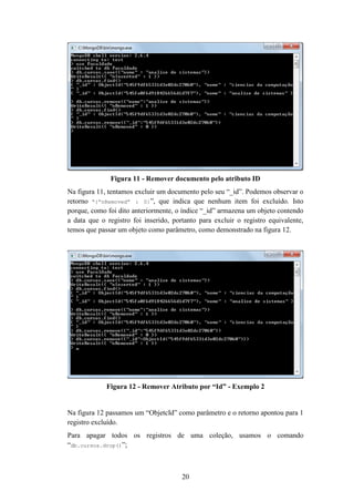 20
Figura 11 - Remover documento pelo atributo ID
Na figura 11, tentamos excluir um documento pelo seu “_id”. Podemos observar o
retorno “{“nRemoved” : 0}”, que indica que nenhum item foi excluído. Isto
porque, como foi dito anteriormente, o índice “_id” armazena um objeto contendo
a data que o registro foi inserido, portanto para excluir o registro equivalente,
temos que passar um objeto como parâmetro, como demonstrado na figura 12.
Figura 12 - Remover Atributo por “Id” - Exemplo 2
Na figura 12 passamos um “ObjetcId” como parâmetro e o retorno apontou para 1
registro excluído.
Para apagar todos os registros de uma coleção, usamos o comando
“db.cursos.drop()”;
 