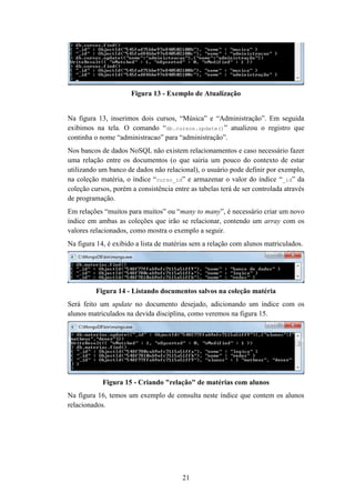 21
Figura 13 - Exemplo de Atualização
Na figura 13, inserimos dois cursos, “Música” e “Administração”. Em seguida
exibimos na tela. O comando “db.cursos.update()” atualizou o registro que
continha o nome “administracao” para “administração”.
Nos bancos de dados NoSQL não existem relacionamentos e caso necessário fazer
uma relação entre os documentos (o que sairia um pouco do contexto de estar
utilizando um banco de dados não relacional), o usuário pode definir por exemplo,
na coleção matéria, o índice “curso_id” e armazenar o valor do índice “_id” da
coleção cursos, porém a consistência entre as tabelas terá de ser controlada através
de programação.
Em relações “muitos para muitos” ou “many to many”, é necessário criar um novo
índice em ambas as coleções que irão se relacionar, contendo um array com os
valores relacionados, como mostra o exemplo a seguir.
Na figura 14, é exibido a lista de matérias sem a relação com alunos matriculados.
Figura 14 - Listando documentos salvos na coleção matéria
Será feito um update no documento desejado, adicionando um índice com os
alunos matriculados na devida disciplina, como veremos na figura 15.
Figura 15 - Criando "relação" de matérias com alunos
Na figura 16, temos um exemplo de consulta neste índice que contem os alunos
relacionados.
 