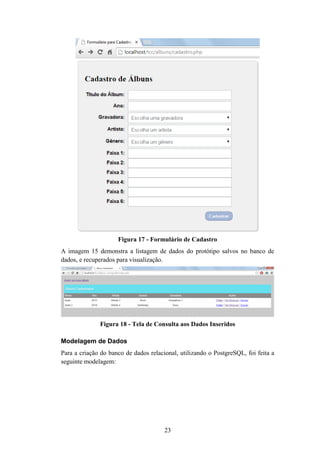 23
Figura 17 - Formulário de Cadastro
A imagem 15 demonstra a listagem de dados do protótipo salvos no banco de
dados, e recuperados para visualização.
Figura 18 - Tela de Consulta aos Dados Inseridos
Modelagem de Dados
Para a criação do banco de dados relacional, utilizando o PostgreSQL, foi feita a
seguinte modelagem:
 