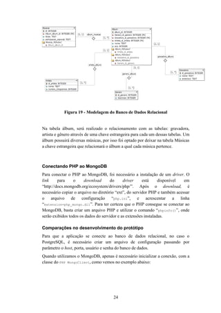 24
Figura 19 - Modelagem do Banco de Dados Relacional
Na tabela álbum, será realizado o relacionamento com as tabelas: gravadora,
artista e gênero através de uma chave estrangeira para cada um dessas tabelas. Um
álbum possuirá diversas músicas, por isso foi optado por deixar na tabela Músicas
a chave estrangeira que relacionará o álbum a qual cada música pertence.
Conectando PHP ao MongoDB
Para conectar o PHP ao MongoDB, foi necessário a instalação de um driver. O
link para o download do driver está disponível em
“http://docs.mongodb.org/ecosystem/drivers/php/”. Após o download, é
necessário copiar o arquivo no diretório “ext”, do servidor PHP e também acessar
o arquivo de configuração “php.ini”, e acrescentar a linha
“extension=php_mongo.dll”. Para ter certeza que o PHP consegue se conectar ao
MongoDB, basta criar um arquivo PHP e utilizar o comando “phpinfo()”, onde
serão exibidos todos os dados do servidor e as extensões instaladas.
Comparações no desenvolvimento do protótipo
Para que a aplicação se conecte ao banco de dados relacional, no caso o
PostgreSQL, é necessário criar um arquivo de configuração passando por
parâmetro o host, porta, usuário e senha do banco de dados.
Quando utilizamos o MongoDB, apenas é necessário inicializar a conexão, com a
classe do PHP MongoClient, como vemos no exemplo abaixo:
 