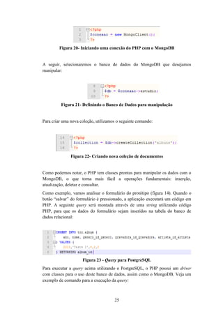 25
Figura 20- Iniciando uma conexão do PHP com o MongoDB
A seguir, selecionaremos o banco de dados do MongoDB que desejamos
manipular:
Figura 21- Definindo o Banco de Dados para manipulação
Para criar uma nova coleção, utilizamos o seguinte comando:
Figura 22- Criando nova coleção de documentos
Como podemos notar, o PHP tem classes prontas para manipular os dados com o
MongoDB, o que torna mais fácil a operações fundamentais: inserção,
atualização, deletar e consultar.
Como exemplo, vamos analisar o formulário do protótipo (figura 14). Quando o
botão “salvar” do formulário é pressionado, a aplicação executará um código em
PHP. A seguinte query será montada através de uma string utilizando código
PHP, para que os dados do formulário sejam inseridos na tabela do banco de
dados relacional:
Figura 23 - Query para PostgreSQL
Para executar a query acima utilizando o PostgreSQL, o PHP possui um driver
com classes para o uso deste banco de dados, assim como o MongoDB. Veja um
exemplo de comando para a execução da query:
 