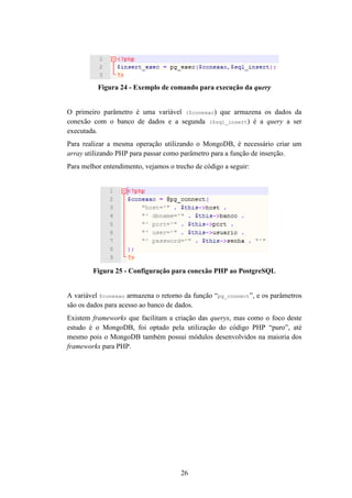 26
Figura 24 - Exemplo de comando para execução da query
O primeiro parâmetro é uma variável ($conexao) que armazena os dados da
conexão com o banco de dados e a segunda ($sql_insert) é a query a ser
executada.
Para realizar a mesma operação utilizando o MongoDB, é necessário criar um
array utilizando PHP para passar como parâmetro para a função de inserção.
Para melhor entendimento, vejamos o trecho de código a seguir:
Figura 25 - Configuração para conexão PHP ao PostgreSQL
A variável $conexao armazena o retorno da função “pg_connect”, e os parâmetros
são os dados para acesso ao banco de dados.
Existem frameworks que facilitam a criação das querys, mas como o foco deste
estudo é o MongoDB, foi optado pela utilização do código PHP “puro”, até
mesmo pois o MongoDB também possui módulos desenvolvidos na maioria dos
frameworks para PHP.
 