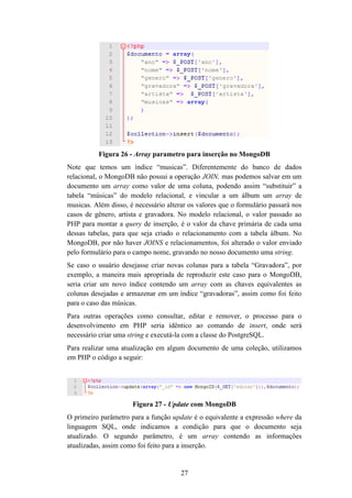 27
Figura 26 - Array parametro para inserção no MongoDB
Note que temos um índice “musicas”. Diferentemente do banco de dados
relacional, o MongoDB não possui a operação JOIN, mas podemos salvar em um
documento um array como valor de uma coluna, podendo assim “substituir” a
tabela “músicas” do modelo relacional, e vincular a um álbum um array de
musicas. Além disso, é necessário alterar os valores que o formulário passará nos
casos de gênero, artista e gravadora. No modelo relacional, o valor passado ao
PHP para montar a query de inserção, é o valor da chave primária de cada uma
dessas tabelas, para que seja criado o relacionamento com a tabela álbum. No
MongoDB, por não haver JOINS e relacionamentos, foi alterado o valor enviado
pelo formulário para o campo nome, gravando no nosso documento uma string.
Se caso o usuário desejasse criar novas colunas para a tabela “Gravadora”, por
exemplo, a maneira mais apropriada de reproduzir este caso para o MongoDB,
seria criar um novo índice contendo um array com as chaves equivalentes as
colunas desejadas e armazenar em um índice “gravadoras”, assim como foi feito
para o caso das músicas.
Para outras operações como consultar, editar e remover, o processo para o
desenvolvimento em PHP seria idêntico ao comando de insert, onde será
necessário criar uma string e executá-la com a classe do PostgreSQL.
Para realizar uma atualização em algum documento de uma coleção, utilizamos
em PHP o código a seguir:
Figura 27 - Update com MongoDB
O primeiro parâmetro para a função update é o equivalente a expressão where da
linguagem SQL, onde indicamos a condição para que o documento seja
atualizado. O segundo parâmetro, é um array contendo as informações
atualizadas, assim como foi feito para a inserção.
 