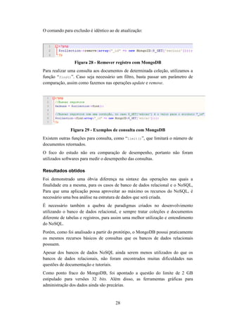 28
O comando para exclusão é idêntico ao de atualização:
Figura 28 - Remover registro com MongoDB
Para realizar uma consulta aos documentos de determinada coleção, utilizamos a
função “find()”. Caso seja necessário um filtro, basta passar um parâmetro de
comparação, assim como fazemos nas operações update e remove.
Figura 29 - Exemplos de consulta com MongoDB
Existem outras funções para consulta, como “limit()”, que limitará o número de
documentos retornados.
O foco do estudo não era comparação de desempenho, portanto não foram
utilizados softwares para medir o desempenho das consultas.
Resultados obtidos
Foi demonstrado uma óbvia diferença na sintaxe das operações nas quais a
finalidade era a mesma, para os casos de banco de dados relacional e o NoSQL,
Para que uma aplicação possa aproveitar ao máximo os recursos do NoSQL, é
necessário uma boa análise na estrutura de dados que será criada.
É necessário também a quebra de paradigmas criados no desenvolvimento
utilizando o banco de dados relacional, e sempre tratar coleções e documentos
diferente de tabelas e registros, para assim uma melhor utilização e entendimento
do NoSQL.
Porém, como foi analisado a partir do protótipo, o MongoDB possui praticamente
os mesmos recursos básicos de consultas que os bancos de dados relacionais
possuem.
Apesar dos bancos de dados NoSQL ainda serem menos utilizados do que os
bancos de dados relacionais, não foram encontrados muitas dificuldades nas
questões de documentação e tutoriais.
Como ponto fraco do MongoDB, foi apontado a questão do limite de 2 GB
estipulado para versões 32 bits. Além disso, as ferramentas gráficas para
administração dos dados ainda são precárias.
 