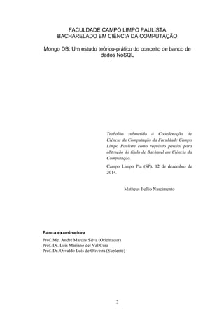 2
FACULDADE CAMPO LIMPO PAULISTA
BACHARELADO EM CIÊNCIA DA COMPUTAÇÃO
Mongo DB: Um estudo teórico-prático do conceito de banco de
dados NoSQL
Trabalho submetido à Coordenação de
Ciência da Computação da Faculdade Campo
Limpo Paulista como requisito parcial para
obtenção do título de Bacharel em Ciência da
Computação.
Campo Limpo Pta (SP), 12 de dezembro de
2014.
Matheus Bellio Nascimento
Banca examinadora
Prof. Me. André Marcos Silva (Orientador)
Prof. Dr. Luis Mariano del Val Cura
Prof. Dr. Osvaldo Luís de Oliveira (Suplente)
 