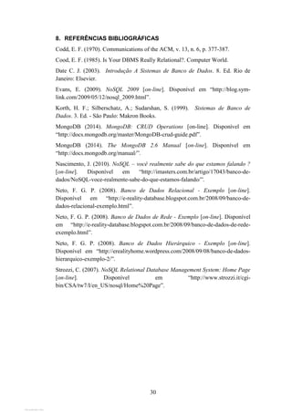 30
8. REFERÊNCIAS BIBLIOGRÁFICAS
Codd, E. F. (1970). Communications of the ACM, v. 13, n. 6, p. 377-387.
Cood, E. F. (1985). Is Your DBMS Really Relational?. Computer World.
Date C. J. (2003). Introdução A Sistemas de Banco de Dados. 8. Ed. Rio de
Janeiro: Elsevier.
Evans, E. (2009). NoSQL 2009 [on-line]. Disponível em “http://blog.sym-
link.com/2009/05/12/nosql_2009.html”.
Korth, H. F.; Silberschatz, A.; Sudarshan, S. (1999). Sistemas de Banco de
Dados. 3. Ed. - São Paulo: Makron Books.
MongoDB (2014). MongoDB: CRUD Operations [on-line]. Disponível em
“http://docs.mongodb.org/master/MongoDB-crud-guide.pdf”.
MongoDB (2014). The MongoDB 2.6 Manual [on-line]. Disponível em
“http://docs.mongodb.org/manual/”.
Nascimento, J. (2010). NoSQL – você realmente sabe do que estamos falando ?
[on-line]. Disponível em “http://imasters.com.br/artigo/17043/banco-de-
dados/NoSQL-voce-realmente-sabe-do-que-estamos-falando/”.
Neto, F. G. P. (2008). Banco de Dados Relacional - Exemplo [on-line].
Disponível em “http://e-reality-database.blogspot.com.br/2008/09/banco-de-
dados-relacional-exemplo.html”.
Neto, F. G. P. (2008). Banco de Dados de Rede - Exemplo [on-line]. Disponível
em “http://e-reality-database.blogspot.com.br/2008/09/banco-de-dados-de-rede-
exemplo.html”.
Neto, F. G. P. (2008). Banco de Dados Hierárquico - Exemplo [on-line].
Disponível em “http://erealityhome.wordpress.com/2008/09/08/banco-de-dados-
hierarquico-exemplo-2/”.
Strozzi, C. (2007). NoSQL Relational Database Management System: Home Page
[on-line]. Disponível em “http://www.strozzi.it/cgi-
bin/CSA/tw7/I/en_US/nosql/Home%20Page”.
View publication statsView publication stats
 