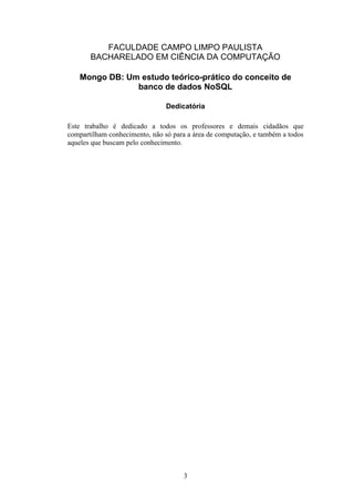 3
FACULDADE CAMPO LIMPO PAULISTA
BACHARELADO EM CIÊNCIA DA COMPUTAÇÃO
Mongo DB: Um estudo teórico-prático do conceito de
banco de dados NoSQL
Dedicatória
Este trabalho é dedicado a todos os professores e demais cidadãos que
compartilham conhecimento, não só para a área de computação, e também a todos
aqueles que buscam pelo conhecimento.
 
