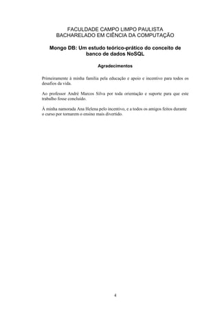 4
FACULDADE CAMPO LIMPO PAULISTA
BACHARELADO EM CIÊNCIA DA COMPUTAÇÃO
Mongo DB: Um estudo teórico-prático do conceito de
banco de dados NoSQL
Agradecimentos
Primeiramente à minha família pela educação e apoio e incentivo para todos os
desafios da vida.
Ao professor André Marcos Silva por toda orientação e suporte para que este
trabalho fosse concluído.
À minha namorada Ana Helena pelo incentivo, e a todos os amigos feitos durante
o curso por tornarem o ensino mais divertido.
 