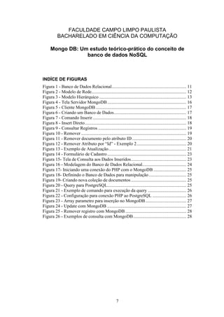 7
FACULDADE CAMPO LIMPO PAULISTA
BACHARELADO EM CIÊNCIA DA COMPUTAÇÃO
Mongo DB: Um estudo teórico-prático do conceito de
banco de dados NoSQL
INDÍCE DE FIGURAS
Figura 1 - Banco de Dados Relacional.................................................................. 11
Figura 2 - Modelo de Rede.................................................................................... 12
Figura 3 - Modelo Hierárquico ............................................................................. 13
Figura 4 - Tela Servidor MongoDB...................................................................... 16
Figura 5 - Cliente MongoDB ................................................................................ 17
Figura 6 - Criando um Banco de Dados................................................................ 17
Figura 7 - Comando Inserir................................................................................... 18
Figura 8 - Insert Direto.......................................................................................... 18
Figura 9 - Consultar Registros .............................................................................. 19
Figura 10 - Remover ............................................................................................. 19
Figura 11 - Remover documento pelo atributo ID................................................ 20
Figura 12 - Remover Atributo por “Id” - Exemplo 2............................................ 20
Figura 13 - Exemplo de Atualização..................................................................... 21
Figura 14 - Formulário de Cadastro...................................................................... 23
Figura 15- Tela de Consulta aos Dados Inseridos................................................. 23
Figura 16 - Modelagem do Banco de Dados Relacional....................................... 24
Figura 17- Iniciando uma conexão do PHP com o MongoDB ............................. 25
Figura 18- Definindo o Banco de Dados para manipulação ................................. 25
Figura 19- Criando nova coleção de documentos................................................. 25
Figura 20 - Query para PostgreSQL...................................................................... 25
Figura 21 - Exemplo de comando para execução da query .................................. 26
Figura 22 - Configuração para conexão PHP ao PostgreSQL .............................. 26
Figura 23 - Array parametro para inserção no MongoDB .................................... 27
Figura 24 - Update com MongoDB ...................................................................... 27
Figura 25 - Remover registro com MongoDB ...................................................... 28
Figura 26 - Exemplos de consulta com MongoDB............................................... 28
 