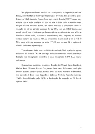 Nas páginas anteriores é possivel ver a evolução não só da produção nacional
de soja, como também a distribuição reginal dessa produção. Fica evidente o ganho
de expressividade da região Centro-Oeste, que, a partir da safra 1998/99 passou a ser
a região com a maior produção do grão no país, e desde então se mantém nessa
posição de líder nacional. Porém, em termos relativos, o crescimento anual da
produção no CO no período analisado foi de 14%, com um CAGR (Compound
annual growth rate – indicador que homogeneiza o crescimento de uma série ao
primeiro e último valor, excluindo a variabilidade) 13%, enquanto no nordeste
tivemos números da ordem de 78% de crescimento médio anual, e um CAGR de
28%, numa série que começou na safra 1979/80, ano em que há o registro da
primeira colheita de soja na região.

       Trazendo esses dados para a realidade do estado do Piauí, o primeiro registro
de colheita foi na safra 1993/94. Esse tipo de dados evidencia a recente exploração
da região para fins agrícolas no modelo já usado nos cerrado do CO, BA e MA há
mais tempo.

       Os principais municípios produtores de grão são: Uruçuí, Baixa Grande do
Ribeiro, Santa Filomena, Ribeiro Gonçalves e Bom Jesus. Todos esses municípios
estão no extremo oeste do estado, fazendo divisa ou muito próximos do Maranhão,
com excessão de Bom Jesus. Segundo os dados da Produção Agrícola Municipal
(PAM), disponibilizados pelo IBGE, a distribuição da produção no PI fica da
seguinte forma:




                                                                                   5
 