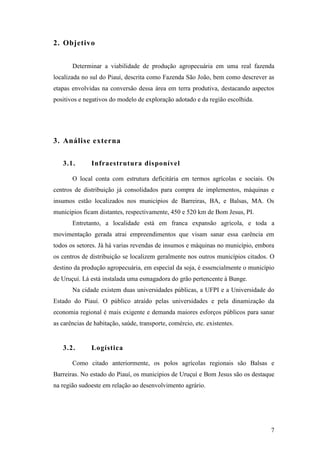 2. Objetivo


       Determinar a viabilidade de produção agropecuária em uma real fazenda
localizada no sul do Piauí, descrita como Fazenda São João, bem como descrever as
etapas envolvidas na conversão dessa área em terra produtiva, destacando aspectos
positivos e negativos do modelo de exploração adotado e da região escolhida.




3. Análise externa

   3.1.        Infraestrutura disponível

       O local conta com estrutura deficitária em termos agrícolas e sociais. Os
centros de distribuição já consolidados para compra de implementos, máquinas e
insumos estão localizados nos municípios de Barreiras, BA, e Balsas, MA. Os
municipios ficam distantes, respectivamente, 450 e 520 km de Bom Jesus, PI.
       Entretanto, a localidade está em franca expansão agrícola, e toda a
movimentação gerada atrai empreendimentos que visam sanar essa carência em
todos os setores. Já há varias revendas de insumos e máquinas no município, embora
os centros de distribuição se localizem geralmente nos outros municípios citados. O
destino da produção agropecuária, em especial da soja, é essencialmente o município
de Uruçuí. Lá está instalada uma esmagadora do grão pertencente à Bunge.
       Na cidade existem duas universidades públicas, a UFPI e a Universidade do
Estado do Piauí. O público atraído pelas universidades e pela dinamização da
economia regional é mais exigente e demanda maiores esforços públicos para sanar
as carências de habitação, saúde, transporte, comércio, etc. existentes.


   3.2.        Logística

       Como citado anteriormente, os polos agrícolas regionais são Balsas e
Barreiras. No estado do Piauí, os municipios de Uruçuí e Bom Jesus são os destaque
na região sudoeste em relação ao desenvolvimento agrário.




                                                                                 7
 