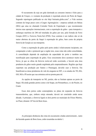 O escoamento da soja em grão destinada ao consumo interno é feito para a
    cidade de Uruçuí, e o restante da produção é exportada através do Porto de Itaqui.
    Segundo reportagem publicada no site http://imirante.globo.com/1, a Vale assinou
    contrato de longo prazo com a Ceagro Agronegócios - empresa sediada em Balsas
    (MA) que atua no chamado Corredor Norte de Exportação e que recentemente
    iniciou suas operações internacionais, com a exportação de grãos - para transporte e
    embarque marítimo de 240 mil toneladas de grãos por ano, pela Estrada de Ferro
    Carajás (EFC) e Ferrovia Norte-Sul (FNS). Esse contrato é um indício não só da
    maior abertura do porto de Itaqui à exportação de grãos, bem como da própria
    ferrovia de Carajás ao seu transporte.

             Como a exportação de grãos pelo porto ainda é relativamente incipiente, em
    comparação a todo o potencial que a região tem, essas rotas não estão consolidadas.
    A consolidação depende da ampliação da capacidade do porto e também sua
    tecnificação para exportação de grãos. Esse crescimento deve acontecer muito em
    breve, já que as obras da ferrovia norte-sul estão ocorrendo, e haverá uma área
    produtora de grãos muito grande englobada pelo empreendimento. Regiões que hoje
    exportam sua produção por Santos e Paranaguá, deverão usar a ferrovia. Ela
    beneficiará as áreas produtoras do vale do araguaia no MT, e os estados do TO, BA,
    GO, MA e PI assim que sua estrutura estiver pronta para tal.

             As opções de transporte no NE, porém, não se limitam apenas ao porto de
    Itaqui. Há ainda grandes portos como o de Suape, em Pernambuco, e o de Pecém, no
    Ceará.

             Esses dois portos estão contemplados no plano de expansão da ferrovia
    transnordestina, que, embora esteja atrasado, deverá ser concluído ainda nessa
    década. A princípio, a ferrovia ligará os dois portos ao município de Eliseu Martins,
    no Piauí, distante 147 km de Bom Jesus.




             As principais distâncias das rotas de escoamento citadas anteriormente , tanto
    da fazenda quanto de Bom Jesus, estão resumidas na tabela 1.




1
 Disponível em: http://imirante.globo.com/noticias/pagina226094.shtml
                                                                                         8
2
 Disponível em: http://www.ceagro.net/home.htm
 