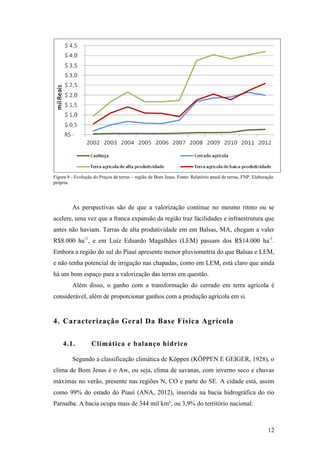 Figura 8 - Evolução do Preços de terras – região de Bom Jesus. Fonte: Relatório anual de terras, FNP. Elaboração
própria.




         As perspectivas são de que a valorização continue no mesmo ritmo ou se
acelere, uma vez que a franca expansão da região traz facilidades e infraestrutura que
antes não haviam. Terras de alta produtividade em em Balsas, MA, chegam a valer
R$8.000 ha-1, e em Luíz Eduardo Magalhães (LEM) passam dos R$14.000 ha-1.
Embora a região do sul do Piauí apresente menor pluviometria do que Balsas e LEM,
e não tenha potencial de irrigação nas chapadas, como em LEM, está claro que ainda
há um bom espaço para a valorização das terras em questão.
         Além disso, o ganho com a transformação do cerrado em terra agrícola é
considerável, além de proporcionar ganhos com a produção agrícola em si.


4. Caracterização Geral Da Base Física Agrícola

    4.1.           Climática e balanço hídrico

         Segundo a classificação climática de Köppen (KÖPPEN E GEIGER, 1928), o
clima de Bom Jesus é o Aw, ou seja, clima de savanas, com inverno seco e chuvas
máximas no verão, presente nas regiões N, CO e parte do SE. A cidade está, assim
como 99% do estado do Piauí (ANA, 2012), inserida na bacia hidrográfica do rio
Parnaíba. A bacia ocupa mais de 344 mil km², ou 3,9% do território nacional.



                                                                                                             12
 
