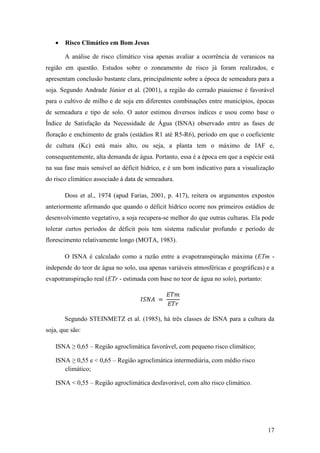    Risco Climático em Bom Jesus

       A análise de risco climático visa apenas avaliar a ocorrência de veranicos na
região em questão. Estudos sobre o zoneamento de risco já foram realizados, e
apresentam conclusão bastante clara, principalmente sobre a época de semeadura para a
soja. Segundo Andrade Júnior et al. (2001), a região do cerrado piauiense é favorável
para o cultivo de milho e de soja em diferentes combinações entre municípios, épocas
de semeadura e tipo de solo. O autor estimou diversos índices e usou como base o
Índice de Satisfação da Necessidade de Água (ISNA) observado entre as fases de
floração e enchimento de graõs (estádios R1 até R5-R6), período em que o coeficiente
de cultura (Kc) está mais alto, ou seja, a planta tem o máximo de IAF e,
consequentemente, alta demanda de água. Portanto, essa é a época em que a espécie está
na sua fase mais sensível ao déficit hídrico, e é um bom indicativo para a visualização
do risco climático associado à data de semeadura.

       Doss et al., 1974 (apud Farias, 2001, p. 417), reitera os argumentos expostos
anteriormente afirmando que quando o déficit hídrico ocorre nos primeiros estádios de
desenvolvimento vegetativo, a soja recupera-se melhor do que outras culturas. Ela pode
tolerar curtos períodos de déficit pois tem sistema radicular profundo e período de
florescimento relativamente longo (MOTA, 1983).

       O ISNA é calculado como a razão entre a evapotranspiração máxima (ETm -
independe do teor de água no solo, usa apenas variáveis atmosféricas e geográficas) e a
evapotranspiração real (ETr - estimada com base no teor de água no solo), portanto:




       Segundo STEINMETZ et al. (1985), há três classes de ISNA para a cultura da
soja, que são:

   ISNA ≥ 0,65 – Região agroclimática favorável, com pequeno risco climático;

   ISNA ≥ 0,55 e < 0,65 – Região agroclimática intermediária, com médio risco
      climático;

   ISNA < 0,55 – Região agroclimática desfavorável, com alto risco climático.




                                                                                      17
 