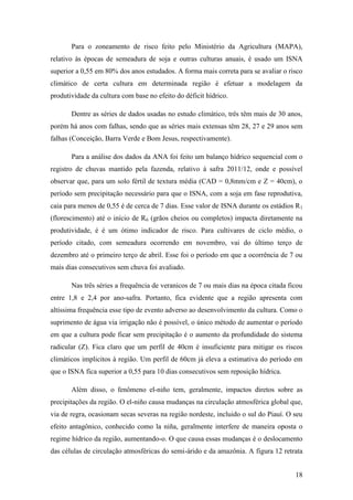 Para o zoneamento de risco feito pelo Ministério da Agricultura (MAPA),
relativo às épocas de semeadura de soja e outras culturas anuais, é usado um ISNA
superior a 0,55 em 80% dos anos estudados. A forma mais correta para se avaliar o risco
climático de certa cultura em determinada região é efetuar a modelagem da
produtividade da cultura com base no efeito do déficit hídrico.

       Dentre as séries de dados usadas no estudo climático, três têm mais de 30 anos,
porém há anos com falhas, sendo que as séries mais extensas têm 28, 27 e 29 anos sem
falhas (Conceição, Barra Verde e Bom Jesus, respectivamente).

       Para a análise dos dados da ANA foi feito um balanço hídrico sequencial com o
registro de chuvas mantido pela fazenda, relativo à safra 2011/12, onde e possível
observar que, para um solo fértil de textura média (CAD = 0,8mm/cm e Z = 40cm), o
período sem precipitação necessário para que o ISNA, com a soja em fase reprodutiva,
caia para menos de 0,55 é de cerca de 7 dias. Esse valor de ISNA durante os estádios R 1
(florescimento) até o início de R6 (grãos cheios ou completos) impacta diretamente na
produtividade, é é um ótimo indicador de risco. Para cultivares de ciclo médio, o
período citado, com semeadura ocorrendo em novembro, vai do último terço de
dezembro até o primeiro terço de abril. Esse foi o período em que a ocorrência de 7 ou
mais dias consecutivos sem chuva foi avaliado.

       Nas três séries a frequência de veranicos de 7 ou mais dias na época citada ficou
entre 1,8 e 2,4 por ano-safra. Portanto, fica evidente que a região apresenta com
altíssima frequência esse tipo de evento adverso ao desenvolvimento da cultura. Como o
suprimento de água via irrigação não é possível, o único método de aumentar o período
em que a cultura pode ficar sem precipitação é o aumento da profundidade do sistema
radicular (Z). Fica claro que um perfil de 40cm é insuficiente para mitigar os riscos
climáticos implicitos à região. Um perfil de 60cm já eleva a estimativa do período em
que o ISNA fica superior a 0,55 para 10 dias consecutivos sem reposição hídrica.

       Além disso, o fenômeno el-niño tem, geralmente, impactos diretos sobre as
precipitações da região. O el-niño causa mudanças na circulação atmosférica global que,
via de regra, ocasionam secas severas na região nordeste, incluido o sul do Piauí. O seu
efeito antagônico, conhecido como la niña, geralmente interfere de maneira oposta o
regime hídrico da região, aumentando-o. O que causa essas mudanças é o deslocamento
das células de circulação atmosféricas do semi-árido e da amazônia. A figura 12 retrata


                                                                                     18
 