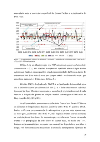 essa relação entre a temperatura superficial do Oceano Pacífico e a pluviometria de
Bom Jesus.




Figura 12 - Comportamento climático em Bom Jesus x ocorrência e intensidade de el-niños e la-niñas. Fonte: NOAA,
ANA e INPE. Elaboração própria.

         O Niño 3.4 é um idicador usado pelo NOAA (national oceanic and atmosferic
administration – EUA) para se referir à temperatura superficial média da água de uma
determinada fração do oceano pacífico, situada nas proximidades da Oceania, dentro de
determinado mês. Esse índice é usado para compor o ONI - oscilation niño index - que
consiste na média móvel de três meses do Niño 3.4.

         O índice ENOS, divulgado pelo INMET, é a classificação da intensidade com
que o fenômeno ocorreu em determinados anos (-3 a 3, de la niñas intensos a el niños
intensos). Na figura 12 estão representadas as anomalias de precipitação mensal de cada
uma das 4 estações em questão em relação à normal climatológica de 1961-1990 de
Bom Jesus (BJ, BJ2, BJ3 e BJ4).

         As séries estudadas apresentaram correlação de Pearson bem fraca (<19%) com
as anomalias de temperatura no Pacífico, usando-se tanto o Niño 3.4 quanto o ENOS.
Porém, verificou-se que essas correlações são negativas, o que nos induz a pensar que,
de modo geral, quanto mais alto o Niño 3.4, mais negativas tendem a ser as anomalias
de precipitação em Bom Jesus. Ao mesmo tempo, a correlação de Pearson encontrada
usando-se as precipitações de cada talhão da fazenda ficou, na média, em -18%.
Portanto, seria necessário fazer um estudo com outras sérias, de preferência sem falhas e
longas, com outros indicadores relacionados às anomalias da temperatura superficial do


                                                                                                            19
 