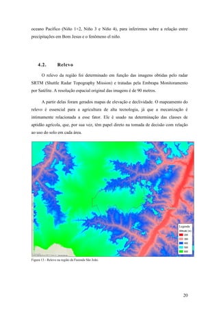 oceano Pacífico (Niño 1+2, Niño 3 e Niño 4), para inferirmos sobre a relação entre
precipitações em Bom Jesus e o fenômeno el niño.




    4.2.          Relevo

       O relevo da região foi determinado em função das imagens obtidas pelo radar
SRTM (Shuttle Radar Topography Mission) e tratadas pela Embrapa Monitoramento
por Satélite. A resolução espacial original das imagens é de 90 metros.

       A partir delas foram gerados mapas de elevação e declividade. O mapeamento do
relevo é essencial para a agricultura de alta tecnologia, já que a mecanização é
intimamente relacionada a esse fator. Ele é usado na determinação das classes de
aptidão agrícola, que, por sua vez, têm papel direto na tomada de decisão com relação
ao uso do solo em cada área.




Figura 13 - Relevo na região da Fazenda São João.




                                                                                  20
 