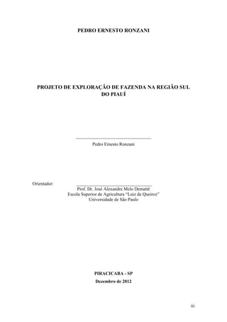 PEDRO ERNESTO RONZANI




  PROJETO DE EXPLORAÇÃO DE FAZENDA NA REGIÃO SUL
                     DO PIAUÍ




                  _________________________________
                          Pedro Ernesto Ronzani




Orientador:       _________________________________
                  Prof. Dr. José Alexandre Melo Demattê
              Escola Superior de Agricultura “Luiz de Queiroz”
                        Universidade de São Paulo




                           PIRACICABA - SP
                            Dezembro de 2012




                                                                 iii
 