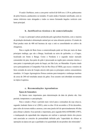 O caule é herbáceo, ereto e com porte variável de 0,60 cm a 1,50 m, pubescentes
de pelos brancos, pardacentos ou tostados. O caule ainda é bastante ramificado, com os
ramos inferiores mais alongados e todos os ramos formando ângulos variáveis com
haste principal.



               b. Justificativas técnicas e de comercialização

       A soja é a principal cultura produzida pela agricultura brasileira, com a maioria
da produção destinada à alimentação animal por ser uma alimento proteíco. O estado do
Piauí produz mais de 400 mil hectares de soja e está se consolidando no cultivo da
oleaginosa.
       Para a região de Bom Jesus a comercialização pode ser feita por meio de duas
principais tradings, que são a Bunge, localizada na serra do quilombo, e a Ceagro,
localizada em frente à Bunge. Como o Nordeste é o segundo maior mercado
consumidor do país, boa parte do grão é processada na região para consumo interno, e
uma parte é exportada pelo porto de Itaqui, em São Luís, no Maranhão. O porto citado
serve principalmente à Companhia Vale do Rio Doce (CVRD), que escoa o minério de
ferro extraído da serra de Carajás através dele para os principais centros consumidores
mundiais. A Ceagro Agronegócios firmou contrato para transporte e embarque marítmo
de cerca de 240 mil toneladas anuais de grãos. Esse assunto será abordado novamento
no tópico Logística.



               c. Recomendações Agronômicas
       Época de Semeadura
       Os fatores mais importantes para determinação da data de plantio são: foto
período, temperatura e a precipitação.
       Para o estado o Piauí o período mais viável para a semeadura da soja situa-se,
segundo Andrade Júnior et al. (2001), entre os dias 10 de novembro e 20 de dezembro,
para solos de textura média a arenosa, com uma janela útil de aproximadamente 40 dias
para efetuar o plantio. Esse período e importante, pois segundo BALASTREIRE (1987),
a inadequação da capacidade das máquinas em realizar a operação dentro dos prazos
está associada ao conceito de pontualidade definido pela "capacidade de efetuar as
operações na época em que a qualidade e/ou quantidade de um produto são otimizadas”.


                                                                                     25
 